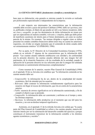 LA CIENCIA CONTABLE: fundamentos científicos y metodológicos
ROBERTO GÓMEZ LÓPEZ 26
base para su elaboración; esta garantía es máxima cuando la revisión es realizada
por profesionales especializados e independientes de la empresa.
A este respecto son interesantes las características que la información
contable debe revestir a juicio del profesor Cañibano (1996): debe ser oportuna, esto
es, publicada a tiempo, al objeto de que pueda ser útil a sus futuros receptores; debe
ser clara y asequible, ya que los destinatarios de dicha información no tienen por
qué ser especialistas en materia contable; relevante y completa, dado que debe poner
de manifiesto cuestiones de interés para el futuro destinatario, así como no ocultar
parcela de la misma. En resumen, “las normas dirigidas a regular cómo se deben
presentar los estados contables-financieros deben tener muy en cuenta los anteriores
requisitos, sin olvidar en ningún momento que el contenido de dicho estados debe
ser eminentemente sintético”(CAÑIBANO, 1996).
Por su parte, la IV Directriz de la Comunidad Económica Europea (1978),
señala en su artículo 2º algunas de las características que la información debe
poseer: “Las cuentas anuales deberán establecerse con claridad y de conformidad
con la presente directriz; las cuentas anuales deberán dar una imagen fiel del
patrimonio, de la situación financiera y de los resultados de la sociedad; cuando la
aplicación de la presente directriz no sea suficiente para dar la imagen fiel señalada
anteriormente se suministrarán informaciones complementarias”.
Como resumen de lo anterior, nuestro Plan General de Contabilidad (1990)
en el apartado 10 de su Introducción establece que “la información contenida en las
cuentas anuales debe ser:
- Comprensible: la información ha de ser, dentro de la complejidad del mundo
económico, fácil de entender por los usuarios.
- Relevante: debe contener la información verdaderamente significativa para los
usuarios sin llegar al exceso de información, que iría en contra de la característica
anterior.
- Fiable: ausencia de errores significativos en la información suministrada, a fin de
cumplir el objetivo que se pretende.
- Comparable: la información debe ser consistente y uniforme en el tiempo y entre
las distintas empresas.
- Oportuna: la información debe producirse en el momento que sea útil para los
usuarios, y no con un desfase temporal significativo.
Asimismo, en el apartado 13 de la referida Introducción señala que “la cuarta
parte del Plan General de Contabilidad se refiere a las cuentas anuales, materia del
máximo interés por ser la culminación del desarrollo contable del ejercicio y porque
constituyen el instrumento transmisor de la información contable a los distintos
agentes económicos y sociales”:
 