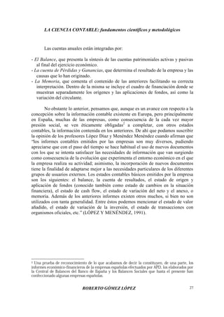LA CIENCIA CONTABLE: fundamentos científicos y metodológicos
ROBERTO GÓMEZ LÓPEZ 27
Las cuentas anuales están integradas por:
- El Balance, que presenta la síntesis de las cuentas patrimoniales activas y pasivas
al final del ejercicio económico.
- La cuenta de Pérdidas y Ganancias, que determina el resultado de la empresa y las
causas que lo han originado.
- La Memoria, que comenta el contenido de las anteriores facilitando su correcta
interpretación. Dentro de la misma se incluye el cuadro de financiación donde se
muestran separadamente los orígenes y las aplicaciones de fondos, así como la
variación del circulante.
No obstante lo anterior, pensamos que, aunque es un avance con respecto a la
concepción sobre la información contable existente en Europa, pero principalmente
en España, muchas de las empresas, como consecuencia de la cada vez mayor
presión social, se ven éticamente obligadas2
a completar, con otros estados
contables, la información contenida en los anteriores. De ahí que podamos suscribir
la opinión de los profesores López Díaz y Menéndez Menéndez cuando afirman que
“los informes contables emitidos por las empresas son muy diversos, pudiendo
apreciarse que con el paso del tiempo se hace habitual el uso de nuevos documentos
con los que se intenta satisfacer las necesidades de información que van surgiendo
como consecuencia de la evolución que experimenta el entorno económico en el que
la empresa realiza su actividad; asimismo, la incorporación de nuevos documentos
tiene la finalidad de adaptarse mejor a las necesidades particulares de los diferentes
grupos de usuarios externos. Los estados contables básicos emitidos por la empresa
son los siguientes: el balance, la cuenta de resultados, el estado de origen y
aplicación de fondos (conocido también como estado de cambios en la situación
financiera), el estado de cash flow, el estado de variación del neto y el anexo, o
memoria. Además de los anteriores informes existen otros muchos, si bien no son
utilizados con tanta generalidad. Entre éstos podemos mencionar el estado de valor
añadido, el estado de variación de la inversión, el estado de transacciones con
organismos oficiales, etc.”(LÓPEZ Y MENÉNDEZ, 1991).
2 Una prueba de reconocimiento de lo que acabamos de decir la constituyen, de una parte, los
informes económico-financieros de la empresas españolas efectuados por APD, los elaborados por
la Central de Balances del Banco de España y los Balances Sociales que hasta el presente han
confeccionado algunas empresas españolas.
 