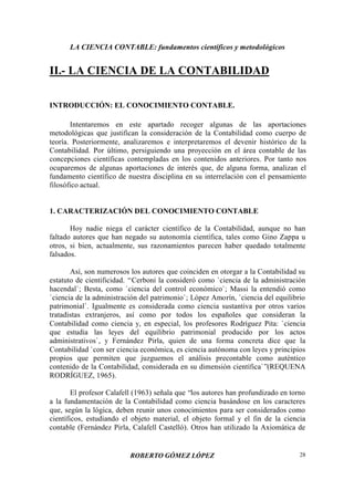 LA CIENCIA CONTABLE: fundamentos científicos y metodológicos
ROBERTO GÓMEZ LÓPEZ 28
II.- LA CIENCIA DE LA CONTABILIDAD
INTRODUCCIÓN: EL CONOCIMIENTO CONTABLE.
Intentaremos en este apartado recoger algunas de las aportaciones
metodológicas que justifican la consideración de la Contabilidad como cuerpo de
teoría. Posteriormente, analizaremos e interpretaremos el devenir histórico de la
Contabilidad. Por último, persiguiendo una proyección en el área contable de las
concepciones científicas contempladas en los contenidos anteriores. Por tanto nos
ocuparemos de algunas aportaciones de interés que, de alguna forma, analizan el
fundamento científico de nuestra disciplina en su interrelación con el pensamiento
filosófico actual.
1. CARACTERIZACIÓN DEL CONOCIMIENTO CONTABLE
Hoy nadie niega el carácter científico de la Contabilidad, aunque no han
faltado autores que han negado su autonomía científica, tales como Gino Zappa u
otros, si bien, actualmente, sus razonamientos parecen haber quedado totalmente
falsados.
Así, son numerosos los autores que coinciden en otorgar a la Contabilidad su
estatuto de cientificidad. “Cerboni la consideró como `ciencia de la administración
hacendal`; Besta, como `ciencia del control económico`; Massi la entendió como
`ciencia de la administración del patrimonio`; López Amorín, `ciencia del equilibrio
patrimonial`. Igualmente es considerada como ciencia sustantiva por otros varios
tratadistas extranjeros, así como por todos los españoles que consideran la
Contabilidad como ciencia y, en especial, los profesores Rodríguez Pita: `ciencia
que estudia las leyes del equilibrio patrimonial producido por los actos
administrativos`, y Fernández Pirla, quien de una forma concreta dice que la
Contabilidad `con ser ciencia económica, es ciencia autónoma con leyes y principios
propios que permiten que juzguemos el análisis precontable como auténtico
contenido de la Contabilidad, considerada en su dimensión científica`”(REQUENA
RODRÍGUEZ, 1965).
El profesor Calafell (1963) señala que “los autores han profundizado en torno
a la fundamentación de la Contabilidad como ciencia basándose en los caracteres
que, según la lógica, deben reunir unos conocimientos para ser considerados como
científicos, estudiando el objeto material, el objeto formal y el fin de la ciencia
contable (Fernández Pirla, Calafell Castelló). Otros han utilizado la Axiomática de
 