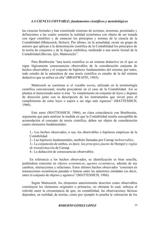 LA CIENCIA CONTABLE: fundamentos científicos y metodológicos
ROBERTO GÓMEZ LÓPEZ 29
las ciencias formales y han constituido sistemas de axiomas, teoremas, postulados y
definiciones a las cuales someten la realidad económica con objeto de ser tratada
con rigor científico y de enunciar los principios y normas de la ciencia de la
Contabilidad (Mattessich, Holzer). Por último, en la actualidad, existe un grupo de
autores que aplican a la demostración científica de la Contabilidad los principios de
la teoría de conjuntos y de la lógica simbólica, tendiendo a una teoría formal de la
Contabilidad (Devine, Ijiri, Mattessich)”.
Para Braithwaite “una teoría científica es un sistema deductivo en el que se
sigue lógicamente consecuencias observables de la consideración conjunta de
hechos observables y el conjunto de hipótesis fundamentales del sistema; por tanto,
todo estudio de la naturaleza de una teoría científica es estudio de la del sistema
deductivo que se utilice en ella”(BRAITWAITE, 1965).
Mattessich se cuestiona si el vocablo teoría, utilizado en la terminología
científica convencional, resulta procedente en el caso de la Contabilidad. Así se
plantea el mencionado autor si ésta “es simplemente un conjunto de leyes y dogmas
de dirección junto con la descripción de los instrumentos que sirven para el
cumplimiento de estas leyes o aspira a ser algo más riguroso” (MATTESSICH,
1966).
Este autor (MATTESSICH, 1966), en clara coincidencia con Braithwaite,
argumenta que para analizar la medida en que la Contabilidad resulta susceptible de
acomodación al concepto de teoría científica, deben ser objeto de consideración
cuatro elementos fundamentales:
1.- Los hechos observados, o sea, los observables o hipótesis empíricas de la
Contabilidad.
2.- Las hipótesis fundamentales, también llamadas por Carnap inobservables.
3.- La conjunción de ambos, es decir, los principios puente de Hempel y reglas
de transformación de Carnap.
4.- La deducción de consecuencias observables.
En referencia a los hechos observados, su identificación es bien sencilla,
pudiéndose concretar en objetos económicos, agentes económicos, además de sus
cambios, interacciones y relaciones. Estos últimos hechos observados “consisten en
transacciones económicas pasadas o futuras entre las anteriores entidades (es decir,
entre el conjunto de objetos y agentes)”(MATTESSICH, 1966).
Según Mattessich, los elementos anteriormente descritos como observables
constituyen los elementos originales o primarios, no obstante lo cual, subraya el
referido autor la circunstancia de que, en contabilidad, las observaciones fácticas
dependen, en realidad, de teorías, como por ejemplo lo prueba la valoración de los
 