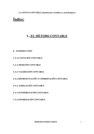 LA CIENCIA CONTABLE: fundamentos científicos y metodológicos
ROBERTO GÓMEZ LÓPEZ 3
Índice:
I.- EL MÉTODO CONTABLE
0. INTRODUCCIÓN
1. LA CAPTACIÓN CONTABLE.
2. LA MEDICIÓN CONTABLE
3. LA VALORACIÓN CONTABLE.
4. LA REPRESENTACIÓN Y COORDINACIÓN CONTABLE
5. LA AGREGACIÓN CONTABLE.
6. LA INTERPRETACIÓN CONTABLE.
7. LA INFORMACIÓN CONTABLE.
 