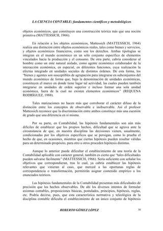 LA CIENCIA CONTABLE: fundamentos científicos y metodológicos
ROBERTO GÓMEZ LÓPEZ 30
objetos económicos, que constituyen una construcción teórica más que una noción
primitiva (MATTESSICH, 1966).
En relación a los objetos económicos, Mattessich (MATTESSICH, 1964)
realiza una distinción entre objetos económicos reales, tales como bienes y servicios,
y objetos económicos financieros, como son los derechos. Ambas tipologías se
integran en el mundo económico en un sólo conjunto específico de elementos
vinculados hacia la producción y el consumo. De otra parte, cabría considerar al
hombre como un ente natural aislado, como agente económico colaborador de la
interacción económica, en especial, en diferentes funciones, cuya realización la
efectúa integrado en unidades sociales de distintos órdenes. De esta forma, los
“bienes y agentes son susceptibles de agrupación para integrarse en subconjuntos del
mundo económico de forma que, bajo la denominación de unidades económicas,
constituyen el marco en donde tiene lugar tal actividad, las cuales pueden también
integrarse en unidades de orden superior e incluso formar una sola unidad
económica, fuera de la cual no existen elementos económicos” (REQUENA
RODRÍGUEZ, 1988).
Tales matizaciones no hacen más que corroborar el carácter difuso de la
distinción entre los conceptos de observable e inobservable. Así el profesor
Mattessich reconoce que la discriminación entre ambos constituye más una cuestión
de grado que una diferencia en sí misma.
Por su parte, en Contabilidad, las hipótesis fundamentales son aún más
difíciles de establecer que los propios hechos, dificultad que se agrava ante la
circunstancia de que, en nuestra disciplina las decisiones vienen, usualmente,
condicionadas por los objetivos específicos que se persigan, como lo prueba el
hecho de que, en ocasiones, mientras que ciertas hipótesis pueden resultar válidas
para un determinado propósito, para otro u otros proceden hipótesis distintas.
Aunque lo anterior puede dificultar el establecimiento de una teoría de la
Contabilidad aplicable con carácter general, también es cierto que “tales dificultades
pueden salvarse fácilmente” (MATTESSICH, 1966). Sería suficiente con señalar los
objetivos que correspondieran, tras lo cual, ya cabría establecer las hipótesis
relevantes que vinieran al caso, que merced a las oportunas reglas de
correspondencia o transformación, permitirán asignar contenido empírico a los
enunciados teóricos.
Las hipótesis fundamentales de la Contabilidad presentan más dificultades de
precisión que los hechos observables. De ahí los diversos intentos de formular
axiomas contables, proposiciones básicas, postulados, principios, hipótesis, reglas,
etc. Podría decirse, pues, que esta característica normativa y teleológica de la
disciplina contable dificulta el establecimiento de un único conjunto de hipótesis
 
