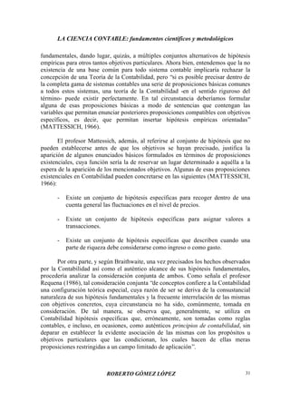 LA CIENCIA CONTABLE: fundamentos científicos y metodológicos
ROBERTO GÓMEZ LÓPEZ 31
fundamentales, dando lugar, quizás, a múltiples conjuntos alternativos de hipótesis
empíricas para otros tantos objetivos particulares. Ahora bien, entendemos que la no
existencia de una base común para todo sistema contable implicaría rechazar la
concepción de una Teoría de la Contabilidad, pero “si es posible precisar dentro de
la completa gama de sistemas contables una serie de proposiciones básicas comunes
a todos estos sistemas, una teoría de la Contabilidad -en el sentido riguroso del
término- puede existir perfectamente. En tal circunstancia deberíamos formular
alguna de esas proposiciones básicas a modo de sentencias que contengan las
variables que permitan enunciar posteriores proposiciones compatibles con objetivos
específicos, es decir, que permitan insertar hipótesis empíricas orientadas”
(MATTESSICH, 1966).
El profesor Mattessich, además, al referirse al conjunto de hipótesis que no
pueden establecerse antes de que los objetivos se hayan precisado, justifica la
aparición de algunos enunciados básicos formulados en términos de proposiciones
existenciales, cuya función sería la de reservar un lugar determinado a aquélla a la
espera de la aparición de los mencionados objetivos. Algunas de esas proposiciones
existenciales en Contabilidad pueden concretarse en las siguientes (MATTESSICH,
1966):
- Existe un conjunto de hipótesis específicas para recoger dentro de una
cuenta general las fluctuaciones en el nivel de precios.
- Existe un conjunto de hipótesis específicas para asignar valores a
transacciones.
- Existe un conjunto de hipótesis específicas que describen cuando una
parte de riqueza debe considerarse como ingreso o como gasto.
Por otra parte, y según Braithwaite, una vez precisados los hechos observados
por la Contabilidad así como el auténtico alcance de sus hipótesis fundamentales,
procedería analizar la consideración conjunta de ambos. Como señala el profesor
Requena (1986), tal consideración conjunta “de conceptos confiere a la Contabilidad
una configuración teórica especial, cuya razón de ser se deriva de la consustancial
naturaleza de sus hipótesis fundamentales y la frecuente interrelación de las mismas
con objetivos concretos, cuya circunstancia no ha sido, comúnmente, tomada en
consideración. De tal manera, se observa que, generalmente, se utiliza en
Contabilidad hipótesis específicas que, erróneamente, son tomadas como reglas
contables, e incluso, en ocasiones, como auténticos principios de contabilidad, sin
deparar en establecer la evidente asociación de las mismas con los propósitos u
objetivos particulares que las condicionan, los cuales hacen de ellas meras
proposiciones restringidas a un campo limitado de aplicación”.
 