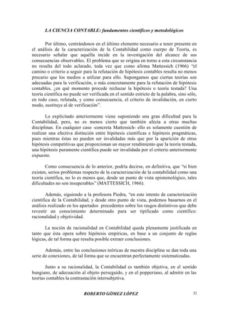 LA CIENCIA CONTABLE: fundamentos científicos y metodológicos
ROBERTO GÓMEZ LÓPEZ 32
Por último, centrándonos en el último elemento necesario a tener presente en
el análisis de la caracterización de la Contabilidad como cuerpo de Teoría, es
necesario señalar que aquélla incide en la investigación del alcance de sus
consecuencias observables. El problema que se origina en torno a esta circunstancia
no resulta del todo aclarado, toda vez que como afirma Mattessich (1966) “el
camino o criterio a seguir para la refutación de hipótesis contables resulta no menos
precario que los medios a utilizar para ello. Supongamos que ciertas teorías son
adecuadas para la verificación, o más concretamente para la refutación de hipótesis
contables, ¿en qué momento procede rechazar la hipótesis o teoría testada? Una
teoría científica no puede ser verificada en el sentido estricto de la palabra, sino sólo,
en todo caso, refutada, y como consecuencia, el criterio de invalidación, en cierto
modo, sustituye al de verificación”.
Lo explicitado anteriormente viene suponiendo una gran dificultad para la
Contabilidad, pero, no es menos cierto que también afecta a otras muchas
disciplinas. En cualquier caso -concreta Mattessich- ello es solamente cuestión de
realizar una efectiva distinción entre hipótesis científicas e hipótesis pragmáticas,
pues mientras éstas no pueden ser invalidadas más que por la aparición de otras
hipótesis competitivas que proporcionan un mayor rendimiento que la teoría testada,
una hipótesis puramente científica puede ser invalidada por el criterio anteriormente
expuesto.
Como consecuencia de lo anterior, podría decirse, en definitiva, que “si bien
existen, serios problemas respecto de la caracterización de la contabilidad como una
teoría científica, no lo es menos que, desde un punto de vista epistemológico, tales
dificultades no son insuperables”(MATTESSICH, 1966).
Además, siguiendo a la profesora Piedra, “en este intento de caracterización
científica de la Contabilidad, y desde otro punto de vista, podemos basarnos en el
análisis realizado en los apartados precedentes sobre los rasgos distintivos que debe
revestir un conocimiento determinado para ser tipificado como científico:
racionalidad y objetividad.
La noción de racionalidad en Contabilidad queda plenamente justificada en
tanto que ésta opera sobre hipótesis empíricas, en base a un conjunto de reglas
lógicas, de tal forma que resulta posible extraer conclusiones.
Además, entre las conclusiones teóricas de nuestra disciplina se dan toda una
serie de conexiones, de tal forma que se encuentran perfectamente sistematizadas.
Junto a su racionalidad, la Contabilidad es también objetiva, en el sentido
bungiano, de adecuación al objeto perseguido, y en el popperiano, al admitir en las
teorías contables la contrastación intersubjetiva.
 