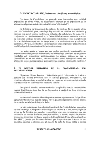 LA CIENCIA CONTABLE: fundamentos científicos y metodológicos
ROBERTO GÓMEZ LÓPEZ 33
Por tanto, la Contabilidad no pretende sino desentrañar una realidad,
explicitarla en forma veraz, no necesitamos abundar en la explicación de su
adecuación al primer sentido otorgado al término `objetividad`”.
En definitiva, participamos de las palabras del profesor Rivero cuando afirma
que “la Contabilidad, pues, constituye hoy una de las ciencias más definidas y
precisas con que el hombre moderno se enfrenta a la realidad que lo rodea. En el
conjunto de las ciencias económicas, la Contabilidad ocupa una avanzada -a través
de su núcleo temático en torno a los fenómenos patrimoniales- para la exploración
de la sociedad contemporánea en lo que respecta a sus fundamentos y ordenación
económica. Por ello, quedan lejos ya las fecundas fases empíricas y precientíficas y
también el período constitucional de la ciencia contable.
Hoy esta ciencia se yergue con sus medios propios de investigación, sus
amplias conexiones jurídico-económicas y su metodología como una de las grandes
realidades del pensamiento contemporáneo. La arcaica opinión de que la
Contabilidad no es una ciencia, sino una técnica, queda configurada como una
afirmación arqueológica propia de quien carece de auténtica información científica”.
2. EL DEVENIR HISTÓRICO DE LA CONTABILIDAD: UNA
INTERPRETACIÓN.
El profesor Rivero Romero (1968) afirma que el “historiador de la ciencia
constata con enorme frecuencia que los saberes prácticos, precientíficos, van
constituyendo materiales acumulados sobre los cuales, en un momento determinado,
la especulación del teórico asienta una nueva ciencia”.
Este párrafo anterior, a nuestro entender, es aplicable en todo su contenido a
nuestra disciplina, en tanto ésta ha ido fraguándose a través de un lento proceso de
elaboración histórica.
No es éste el contexto adecuado para ocuparnos rigurosamente del problema
del devenir histórico de nuestra ciencia, pero si podemos realizar un somero análisis
de su evolución a la luz de la teoría Kuhn.
La interpretación de la evolución histórica de la Contabilidad es susceptible
de realizarse bajo la perspectiva metodológica de Thomas S. Kuhn, lo que, según un
sector de la doctrina, nos conduce a considerar que nos encontramos ante una
revolución en nuestra disciplina; este pensamiento, al menos, expresa la profunda
conmoción conceptual por la que atraviesa la Contabilidad. Como afirma el profesor
Túa (1983), parece que la fuente dinámica por la que atraviesa la teoría de esta
disciplina justifica la atención que el modelo de Kuhn ha tenido sobre la misma.
 