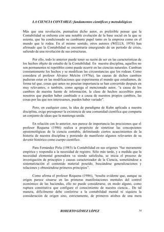 LA CIENCIA CONTABLE: fundamentos científicos y metodológicos
ROBERTO GÓMEZ LÓPEZ 34
Más que una revolución, puntualiza dicho autor, es preferible pensar que la
Contabilidad se enfrenta con una notable evolución de la base social en la que se
asienta, que ha condicionado su cambiante papel tanto en la empresa como en el
mundo que le rodea. En el mismo sentido, otros autores (WELLS, 1976) han
afirmado que la Contabilidad se encontraría emergiendo de un período de crisis,
saliendo de una revolución de sus estructuras.
Por ello, todo lo anterior puede tener su razón de ser en las características de
los hechos objeto de estudio de la Contabilidad. En nuestra disciplina, aquellos no
son permanentes ni repetibles como puede ocurrir en las ciencias naturales. Cambian
constantemente los hechos y se modifican las circunstancias que los rodean. Como
considera el profesor Álvarez Melcón (1978a), las causas de dichos cambios
pudieran estar en las modificaciones que experimenta el mundo que estudiamos, de
forma tal que, cosas que antes no poseían importancia se han convertido después en
muy relevantes, o también, como agrega el mencionado autor, “a causa de los
cambios de nuestra fuente de información, la clase de hechos accesibles para
nosotros que pueden haber cambiado o a causa de nuestros propios cambios, las
cosas por las que nos interesamos, pueden haber variado”.
Pero, en cualquier caso, la idea de paradigma de Kuhn aplicada a nuestra
disciplina, exige presuponer la existencia de una comunidad científica que comparta
un conjunto de ideas que la mantenga unida.
En relación con lo anterior, nos parece de importancia las precisiones que el
profesor Requena (1986) realiza a propósito de sintetizar las concepciones
epistemológicas de la ciencia contable, delimitando ciertos acaecimientos de la
historia de nuestra disciplina y poniendo de manifiesto algunos relevantes de su
devenir histórico como cuerpo científico.
Para Fernández Pirla (1983) la Contabilidad en sus orígenes “fue meramente
empírica y respondía a la necesidad de registro. Sólo más tarde, y a medida que la
necesidad elemental generadora va siendo satisfecha, se inicia el proceso de
investigación de principios y causas caracterizador de la Ciencia, sometiéndose a
sistematización el contenido material poseído, buscándose generalizaciones y
relaciones y obteniéndose primeros principios”.
Como afirma el profesor Requena (1986), “resulta evidente que, aunque su
origen parece situarse en las primeras manifestaciones mentales del control
económico de las haciendas, ello no puede considerarse, en modo alguno, como
ruptura constitutiva que configure el conocimiento de nuestra ciencia... De tal
manera, difícilmente debe conferirse a la contabilidad mental ni siquiera la
consideración de origen sino, estrictamente, de primeros atisbos de una mera
 