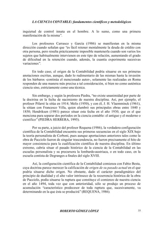 LA CIENCIA CONTABLE: fundamentos científicos y metodológicos
ROBERTO GÓMEZ LÓPEZ 35
inquietud de control innata en el hombre. A lo sumo, como una primera
manifestación de la misma”.
Los profesores Carrasco y García (1986) se manifiestan en la misma
dirección cuando señalan que “es fácil retener mentalmente la deuda de crédito con
otra persona, pero resulta prácticamente imposible mantenerla cuando son varios los
sujetos que habitualmente intervienen en este tipo de relación, aumentando el grado
de dificultad en la retención cuando, además, la cuantía experimenta sucesivas
variaciones”.
En todo caso, el origen de la Contabilidad podría situarse en sus primeras
anotaciones escritas, aunque, dado lo rudimentario de las mismas hasta la invasión
de los bárbaros -continúa el mencionado autor-, solamente las realizadas en Roma
responden de una manera más precisa a tal consideración, si bien no como auténtica
ciencia sino, estrictamente como una técnica.
Sin embargo, y según la profesora Piedra, “no existe unanimidad por parte de
la doctrina en la fecha de nacimiento de nuestra disciplina. Así, por ejemplo, el
profesor Pifarré la sitúa en 1914; Melis (1950), y con él, J. H. Vlaemminck (1961),
la sitúan con Francesco Villa, quien alumbró sus principales obras entre 1840 y
1850; Hendriksen (1981) parece situar esta fecha en el año 1930, que es el que
menciona para separar dos períodos en la ciencia contable: el antiguo y el moderno o
científico”(PIEDRA HERRERA, 1995).
Por su parte, a juicio del profesor Requena (1986), la verdadera configuración
científica de la Contabilidad encuentra sus primeras secuencias en el siglo XIX bajo
la teoría personalista de Cerboni, pues aunque aportaciones anteriores tales como la
obra de Pacciolo fueron de singular trascendencia, no fueron precisamente el hito de
mayor consistencia para la cualificación científica de nuestra disciplina. En último
extremo, cabría situar el pasado histórico de la ciencia de la Contabilidad en las
escuelas personalista y su precursora la lombardo-austriaca, o en todo caso, en la
escuela contista de Degranges a finales del siglo XVIII.
Así, la configuración científica de la Contabilidad comienza con Fabio Besta,
cuya doctrina parece merecer la calificación de origen de su pasado actual en el que
podría situarse dicho origen. No obstante, dado el carácter paradigmático del
principio de dualidad y el alto valor intrínseco de la recurrencia histórica de la obra
de Pacciolo, podía situarse la ruptura que constituye el comienzo de nuestra ciencia
en el año 1494, toda vez que con anterioridad, sólo se produjo un proceso de
acumulación “característico predecesor de toda ruptura que, sucesivamente, va
determinando en la que ésta se producirá”(REQUENA, 1986).
 