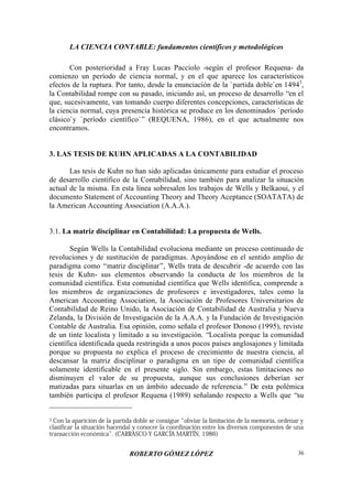 LA CIENCIA CONTABLE: fundamentos científicos y metodológicos
ROBERTO GÓMEZ LÓPEZ 36
Con posterioridad a Fray Lucas Pacciolo -según el profesor Requena- da
comienzo un período de ciencia normal, y en el que aparece los característicos
efectos de la ruptura. Por tanto, desde la enunciación de la `partida doble`en 14943
,
la Contabilidad rompe con su pasado, iniciando así, un proceso de desarrollo “en el
que, sucesivamente, van tomando cuerpo diferentes concepciones, características de
la ciencia normal, cuya presencia histórica se produce en los denominados `período
clásico`y `período científico`” (REQUENA, 1986), en el que actualmente nos
encontramos.
3. LAS TESIS DE KUHN APLICADAS A LA CONTABILIDAD
Las tesis de Kuhn no han sido aplicadas únicamente para estudiar el proceso
de desarrollo científico de la Contabilidad, sino también para analizar la situación
actual de la misma. En esta línea sobresalen los trabajos de Wells y Belkaoui, y el
documento Statement of Accounting Theory and Theory Aceptance (SOATATA) de
la American Accounting Association (A.A.A.).
3.1. La matriz disciplinar en Contabilidad: La propuesta de Wells.
Según Wells la Contabilidad evoluciona mediante un proceso continuado de
revoluciones y de sustitución de paradigmas. Apoyándose en el sentido amplio de
paradigma como “matriz disciplinar”, Wells trata de descubrir -de acuerdo con las
tesis de Kuhn- sus elementos observando la conducta de los miembros de la
comunidad científica. Esta comunidad científica que Wells identifica, comprende a
los miembros de organizaciones de profesores e investigadores, tales como la
American Accounting Association, la Asociación de Profesores Universitarios de
Contabilidad de Reino Unido, la Asociación de Contabilidad de Australia y Nueva
Zelanda, la División de Investigación de la A.A.A. y la Fundación de Investigación
Contable de Australia. Esa opinión, como señala el profesor Donoso (1995), reviste
de un tinte localista y limitado a su investigación. “Localista porque la comunidad
científica identificada queda restringida a unos pocos países anglosajones y limitada
porque su propuesta no explica el proceso de crecimiento de nuestra ciencia, al
descansar la matriz disciplinar o paradigma en un tipo de comunidad científica
solamente identificable en el presente siglo. Sin embargo, estas limitaciones no
disminuyen el valor de su propuesta, aunque sus conclusiones deberían ser
matizadas para situarlas en un ámbito adecuado de referencia.” De esta polémica
también participa el profesor Requena (1989) señalando respecto a Wells que “su
3 Con la aparición de la partida doble se consigue “obviar la limitación de la memoria, ordenar y
clasificar la situación hacendal y conocer la coordinación entre los diversos componentes de una
transacción económica”. (CARRASCO Y GARCÍA MARTÍN, 1986)
 