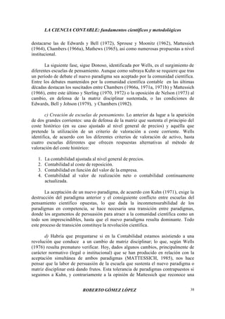 LA CIENCIA CONTABLE: fundamentos científicos y metodológicos
ROBERTO GÓMEZ LÓPEZ 38
destacarse las de Edwards y Bell (1972), Sprouse y Moonitz (1962), Mattessich
(1964), Chambers (1966a), Mathews (1965), así como numerosas propuestas a nivel
institucional.
La siguiente fase, sigue Donoso, identificada por Wells, es el surgimiento de
diferentes escuelas de pensamiento. Aunque como subraya Kuhn se requiere que tras
un período de debate el nuevo paradigma sea aceptado por la comunidad científica.
Entre los debates mantenidos por la comunidad científica contable en las últimas
décadas destacan los suscitados entre Chambers (1966a, 1971a, 1971b) y Mattessich
(1966), entre este último y Sterling (1970, 1972) o la oposición de Nelson (1973) al
cambio, en defensa de la matriz disciplinar sustentada, o las condiciones de
Edwards, Bell y Johson (1979), y Chambers (1982).
c) Creación de escuelas de pensamiento. Lo anterior da lugar a la aparición
de dos grandes corrientes: una de defensa de la matriz que sustenta el principio del
coste histórico (en su caso ajustado al nivel general de precios) y aquélla que
pretende la utilización de un criterio de valoración a coste corriente. Wells
identifica, de acuerdo con los diferentes criterios de valoración de activo, hasta
cuatro escuelas diferentes que ofrecen respuestas alternativas al método de
valoración del coste histórico:
1. La contabilidad ajustada al nivel general de precios.
2. Contabilidad al coste de reposición.
3. Contabilidad en función del valor de la empresa.
4. Contabilidad al valor de realización neto o contabilidad continuamente
actualizada.
La aceptación de un nuevo paradigma, de acuerdo con Kuhn (1971), exige la
destrucción del paradigma anterior y el consiguiente conflicto entre escuelas del
pensamiento científico opuestas, lo que dada la inconmensurabilidad de los
paradigmas en competencia, se hace necesaria una transición entre paradigmas,
donde los argumentos de persuasión para atraer a la comunidad científica como un
todo son imprescindibles, hasta que el nuevo paradigma resulta dominante. Todo
este proceso de transición constituye la revolución científica.
d) Habría que preguntarse si en la Contabilidad estamos asistiendo a una
revolución que conduce a un cambio de matriz disciplinar; lo que, según Wells
(1976) resulta prematuro verificar. Hoy, dados algunos cambios, principalmente de
carácter normativo (legal o institucional) que se han producido en relación con la
aceptación simultánea de ambos paradigmas (MATTESSICH, 1985), nos hace
pensar que la labor de persuasión de la escuela que sustenta el nuevo paradigma o
matriz disciplinar está dando frutos. Esta tolerancia de paradigmas contrapuestos si
seguimos a Kuhn, y contrariamente a la opinión de Mattessich que reconoce una
 