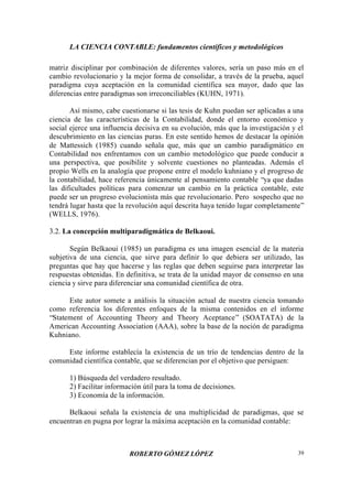 LA CIENCIA CONTABLE: fundamentos científicos y metodológicos
ROBERTO GÓMEZ LÓPEZ 39
matriz disciplinar por combinación de diferentes valores, sería un paso más en el
cambio revolucionario y la mejor forma de consolidar, a través de la prueba, aquel
paradigma cuya aceptación en la comunidad científica sea mayor, dado que las
diferencias entre paradigmas son irreconciliables (KUHN, 1971).
Así mismo, cabe cuestionarse si las tesis de Kuhn puedan ser aplicadas a una
ciencia de las características de la Contabilidad, donde el entorno económico y
social ejerce una influencia decisiva en su evolución, más que la investigación y el
descubrimiento en las ciencias puras. En este sentido hemos de destacar la opinión
de Mattessich (1985) cuando señala que, más que un cambio paradigmático en
Contabilidad nos enfrentamos con un cambio metodológico que puede conducir a
una perspectiva, que posibilite y solvente cuestiones no planteadas. Además el
propio Wells en la analogía que propone entre el modelo kuhniano y el progreso de
la contabilidad, hace referencia únicamente al pensamiento contable “ya que dadas
las dificultades políticas para comenzar un cambio en la práctica contable, este
puede ser un progreso evolucionista más que revolucionario. Pero sospecho que no
tendrá lugar hasta que la revolución aquí descrita haya tenido lugar completamente”
(WELLS, 1976).
3.2. La concepción multiparadigmática de Belkaoui.
Según Belkaoui (1985) un paradigma es una imagen esencial de la materia
subjetiva de una ciencia, que sirve para definir lo que debiera ser utilizado, las
preguntas que hay que hacerse y las reglas que deben seguirse para interpretar las
respuestas obtenidas. En definitiva, se trata de la unidad mayor de consenso en una
ciencia y sirve para diferenciar una comunidad científica de otra.
Este autor somete a análisis la situación actual de nuestra ciencia tomando
como referencia los diferentes enfoques de la misma contenidos en el informe
“Statement of Accounting Theory and Theory Aceptance” (SOATATA) de la
American Accounting Association (AAA), sobre la base de la noción de paradigma
Kuhniano.
Este informe establecía la existencia de un trío de tendencias dentro de la
comunidad científica contable, que se diferencian por el objetivo que persiguen:
1) Búsqueda del verdadero resultado.
2) Facilitar información útil para la toma de decisiones.
3) Economía de la información.
Belkaoui señala la existencia de una multiplicidad de paradigmas, que se
encuentran en pugna por lograr la máxima aceptación en la comunidad contable:
 