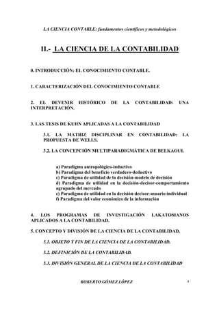 LA CIENCIA CONTABLE: fundamentos científicos y metodológicos
ROBERTO GÓMEZ LÓPEZ 4
II.- LA CIENCIA DE LA CONTABILIDAD
0. INTRODUCCIÓN: EL CONOCIMIENTO CONTABLE.
1. CARACTERIZACIÓN DEL CONOCIMIENTO CONTABLE
2. EL DEVENIR HISTÓRICO DE LA CONTABILIDAD: UNA
INTERPRETACIÓN.
3. LAS TESIS DE KUHN APLICADAS A LA CONTABILIDAD
3.1. LA MATRIZ DISCIPLINAR EN CONTABILIDAD: LA
PROPUESTA DE WELLS.
3.2. LA CONCEPCIÓN MULTIPARADIGMÁTICA DE BELKAOUI.
a) Paradigma antropológico-inductivo
b) Paradigma del beneficio verdadero-deductivo
c) Paradigma de utilidad de la decisión-modelo de decisión
d) Paradigma de utilidad en la decisión-decisor-comportamiento
agrupado del mercado
e) Paradigma de utilidad en la decisión-decisor-usuario individual
f) Paradigma del valor económico de la información
4. LOS PROGRAMAS DE INVESTIGACIÓN LAKATOSIANOS
APLICADOS A LA CONTABILIDAD.
5. CONCEPTO Y DIVISIÓN DE LA CIENCIA DE LA CONTABILIDAD.
5.1. OBJETO Y FIN DE LA CIENCIA DE LA CONTABILIDAD.
5.2. DEFINICIÓN DE LA CONTABILIDAD.
5.3. DIVISIÓN GENERAL DE LA CIENCIA DE LA CONTABILIDAD
 