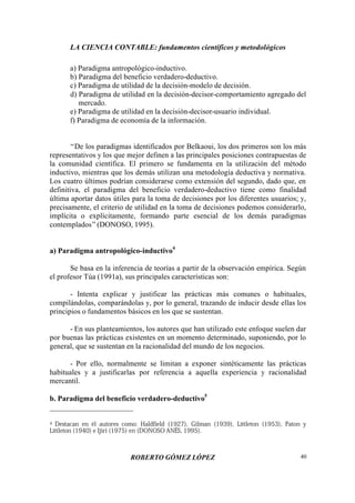 LA CIENCIA CONTABLE: fundamentos científicos y metodológicos
ROBERTO GÓMEZ LÓPEZ 40
a) Paradigma antropológico-inductivo.
b) Paradigma del beneficio verdadero-deductivo.
c) Paradigma de utilidad de la decisión-modelo de decisión.
d) Paradigma de utilidad en la decisión-decisor-comportamiento agregado del
mercado.
e) Paradigma de utilidad en la decisión-decisor-usuario individual.
f) Paradigma de economía de la información.
“De los paradigmas identificados por Belkaoui, los dos primeros son los más
representativos y los que mejor definen a las principales posiciones contrapuestas de
la comunidad científica. El primero se fundamenta en la utilización del método
inductivo, mientras que los demás utilizan una metodología deductiva y normativa.
Los cuatro últimos podrían considerarse como extensión del segundo, dado que, en
definitiva, el paradigma del beneficio verdadero-deductivo tiene como finalidad
última aportar datos útiles para la toma de decisiones por los diferentes usuarios; y,
precisamente, el criterio de utilidad en la toma de decisiones podemos considerarlo,
implícita o explícitamente, formando parte esencial de los demás paradigmas
contemplados”(DONOSO, 1995).
a) Paradigma antropológico-inductivo4
Se basa en la inferencia de teorías a partir de la observación empírica. Según
el profesor Túa (1991a), sus principales características son:
- Intenta explicar y justificar las prácticas más comunes o habituales,
compilándolas, comparándolas y, por lo general, trazando de inducir desde ellas los
principios o fundamentos básicos en los que se sustentan.
- En sus planteamientos, los autores que han utilizado este enfoque suelen dar
por buenas las prácticas existentes en un momento determinado, suponiendo, por lo
general, que se sustentan en la racionalidad del mundo de los negocios.
- Por ello, normalmente se limitan a exponer sintéticamente las prácticas
habituales y a justificarlas por referencia a aquella experiencia y racionalidad
mercantil.
b. Paradigma del beneficio verdadero-deductivo5
4 Destacan en él autores como: Haldfield (1927), Gilman (1939), Littleton (1953), Paton y
Littleton (1940) e Ijiri (1975) en (DONOSO ANÉS, 1995).
 