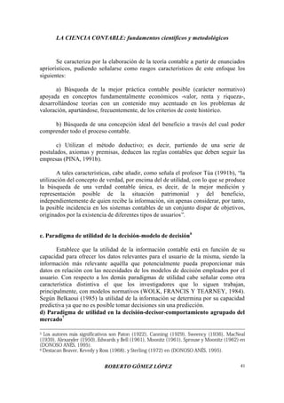 LA CIENCIA CONTABLE: fundamentos científicos y metodológicos
ROBERTO GÓMEZ LÓPEZ 41
Se caracteriza por la elaboración de la teoría contable a partir de enunciados
apriorísticos, pudiendo señalarse como rasgos característicos de este enfoque los
siguientes:
a) Búsqueda de la mejor práctica contable posible (carácter normativo)
apoyada en conceptos fundamentalmente económicos -valor, renta y riqueza-,
desarrollándose teorías con un contenido muy acentuado en los problemas de
valoración, apartándose, frecuentemente, de los criterios de coste histórico.
b) Búsqueda de una concepción ideal del beneficio a través del cual poder
comprender todo el proceso contable.
c) Utilizan el método deductivo; es decir, partiendo de una serie de
postulados, axiomas y premisas, deducen las reglas contables que deben seguir las
empresas (PINA, 1991b).
A tales características, cabe añadir, como señala el profesor Túa (1991b), “la
utilización del concepto de verdad, por encima del de utilidad, con lo que se produce
la búsqueda de una verdad contable única, es decir, de la mejor medición y
representación posible de la situación patrimonial y del beneficio,
independientemente de quien recibe la información, sin apenas considerar, por tanto,
la posible incidencia en los sistemas contables de un conjunto dispar de objetivos,
originados por la existencia de diferentes tipos de usuarios”.
c. Paradigma de utilidad de la decisión-modelo de decisión6
Establece que la utilidad de la información contable está en función de su
capacidad para ofrecer los datos relevantes para el usuario de la misma, siendo la
información más relevante aquélla que potencialmente pueda proporcionar más
datos en relación con las necesidades de los modelos de decisión empleados por el
usuario. Con respecto a los demás paradigmas de utilidad cabe señalar como otra
característica distintiva el que los investigadores que lo siguen trabajan,
principalmente, con modelos normativos (WOLK, FRANCIS Y TEARNEY, 1984).
Según Belkaoui (1985) la utilidad de la información se determina por su capacidad
predictiva ya que no es posible tomar decisiones sin una predicción.
d) Paradigma de utilidad en la decisión-decisor-comportamiento agrupado del
mercado7
5 Los autores más significativos son Paton (1922), Canning (1929), Sweency (1936), MacNeal
(1939), Alexander (1950), Edwards y Bell (1961), Moonitz (1961), Sprouse y Moonitz (1962) en
(DONOSO ANÉS, 1995).
6 Destacan Beaver, Kevedy y Ross (1968), y Sterling (1972) en (DONOSO ANÉS, 1995).
 