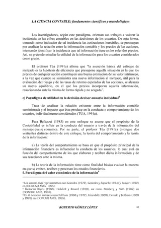 LA CIENCIA CONTABLE: fundamentos científicos y metodológicos
ROBERTO GÓMEZ LÓPEZ 42
Los investigadores, según este paradigma, orientan sus trabajos a valorar la
incidencia de las cifras contables en las decisiones de los usuarios. De esta forma,
tomando como indicador de tal incidencia las cotizaciones bursátiles, se preocupan
por analizar la relación entre la información contable y los precios de las acciones,
intentando identificar la incidencia que tal información tiene en los referidos precios.
Así, se pretende estudiar la utilidad de la información para los usuarios considerados
como grupo.
El profesor Túa (1991a) afirma que “la asunción básica del enfoque de
mercado es la hipótesis de eficiencia que presupone aquella situación en la que los
precios de cualquier acción constituyen una buena estimación de su valor intrínseco,
a la vez que cuando se suministra una nueva información al mercado, útil para la
evaluación del riesgo y de las tasas de retorno esperadas de las acciones, se alcanza
un nuevo equilibrio, en el que los precios incorporan aquella información,
reaccionando ante la misma de forma rápida y no sesgada”.
e) Paradigma de utilidad en la decisión-decisor-usuario individual8
Trata de analizar la relación existente entre la información contable
suministrada y el impacto que ésta produce en la conducta o comportamiento de los
usuarios, individualmente considerados (TÚA, 1991a).
Para Belkaoui (1985) en este enfoque se asume que el propósito de la
Contabilidad es influir en la conducta del usuario a través de la información del
mensaje que se comunica. Por su parte, el profesor Túa (1991a) distingue dos
vertientes distintas dentro de este enfoque, la teoría del comportamiento y la teoría
de la información:
a) La teoría del comportamiento se basa en que el propósito principal de la
información financiera es influenciar la conducta de los usuarios, lo cual está en
función del comportamiento de los que elaboran y reciben dicha información y de
sus reacciones ante la misma.
b) La teoría de la información tiene como finalidad básica evaluar la manera
en que se emiten, reciben y procesan los estados financieros.
f. Paradigma del valor económico de la información9
7 Los autores más representativos son Gonedes (1972), Gonedes y dopuch (1974) y Beaver (1972)
en (DONOSO ANÉS, 1995).
8 Destacan Bruns (1968), Holsfedt y Kinard (1970), así como Birnberg y Nath (1967) en
(DONOSO ANÉS, 1995).
9 En él destacan autores como Feltham (1968 y 1972), Grandall (1969), Demski y Feltham (1969
y 1976) en (DONOSO ANÉS, 1995).
 