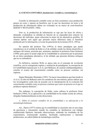 LA CIENCIA CONTABLE: fundamentos científicos y metodológicos
ROBERTO GÓMEZ LÓPEZ 43
Concibe la información contable como un bien económico cuya producción
genera un coste y reporta un beneficio, por lo que las decisiones en torno a tal
producción de información deben ser evaluadas en un marco de coste-beneficio
(KIESO Y WEYGANDT, 1984).
Esto es, la producción de información se rige por las leyes de oferta y
demanda, evaluándose su utilidad en función de su capacidad para mejorar las
decisiones del individuo, quien selecciona la mejor de las alternativas posibles. El
sistema óptimo será aquel que presente mayor diferencia entre el beneficio
producido por la información y el coste de generación de la misma (TÚA, 1991a).
En opinión del profesor Túa (1991a) el único paradigma que puede
considerarse en el sentido de Kuhn es el de utilidad, siendo los demás desarrollos o
enfoques del mismo, posición que, asimismo, mantiene la profesora Giner Inchausti
(1994), para quien la actual etapa de la Contabilidad se caracteriza por la presencia
de un único paradigma alternativo, el de utilidad, que presenta distintos enfoques
que no se contradicen.
En definitiva, mientras Wells se apoya más en el concepto de revolución
científica, con la consiguiente ruptura y sustitución de paradigmas, la concepción de
la Contabilidad expuesta por A.A.A y por Belkaoui, de carácter multiparadigmático,
concibe el avance del conocimiento contable como un proceso continuo, sin
rupturas.
Según Menéndez Menéndez (1991) “la mayor trascendencia que han tenido la
A.A.A y la obra de Belkaoui entre los estudiosos de esta materia, parece indicar que
los investigadores están más de acuerdo con la interpretación de la evolución del
conocimiento contable como un proceso continuo que como un proceso en el que se
producen rupturas drásticas”.
Sin embargo, la concepción de Kuhn, como subraya la profesora Giner
Inchausti (1994), en su aplicación a la contabilidad no ha estado exenta de críticas,
dirigidas fundamentalmente en dos direcciones:
1.- Sobre el carácter científico de la contabilidad y su adecuación a la
metodología kuhniana.
Así , Danos (1977) estima que la contabilidad se encuentra aún en una etapa
de preciencia y únicamente cuando los contables se familiaricen con trabajar
estableciendo hipótesis, haciendo observaciones, midiendo los resultados de los
experimentos, construyendo modelos, facilitando explicaciones y haciendo
predicciones, no cabría hablar de metodología científica.
 