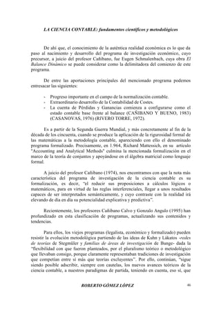 LA CIENCIA CONTABLE: fundamentos científicos y metodológicos
ROBERTO GÓMEZ LÓPEZ 46
De ahí que, el conocimiento de la auténtica realidad económica es lo que da
paso al nacimiento y desarrollo del programa de investigación económico, cuyo
precursor, a juicio del profesor Cañibano, fue Eugen Schmalenbach, cuya obra El
Balance Dinámico se puede considerar como la delimitadora del comienzo de este
programa.
De entre las aportaciones principales del mencionado programa podemos
entresacar las siguientes:
- Progreso importante en el campo de la normalización contable.
- Extraordinario desarrollo de la Contabilidad de Costes.
- La cuenta de Pérdidas y Ganancias comienza a configurarse como el
estado contable base frente al balance (CAÑIBANO Y BUENO, 1983)
(CASANOVAS, 1976) (RIVERO TORRE, 1972).
Es a partir de la Segunda Guerra Mundial, y más concretamente al fin de la
década de los cincuenta, cuando se produce la aplicación de la rigurosidad formal de
las matemáticas a la metodología contable, apareciendo con ello el denominado
programa formalizado. Precisamente, en 1.964, Richard Mattessich, en su artículo
"Accounting and Analytical Methods" culmina la mencionada formalización en el
marco de la teoría de conjuntos y apoyándose en el álgebra matricial como lenguaje
formal.
A juicio del profesor Cañibano (1974), nos encontramos con que la nota más
característica del programa de investigación de la ciencia contable es su
formalización, es decir, “el reducir sus proposiciones a cálculos lógicos o
matemáticos, para en virtud de las reglas interferenciales, llegar a unos resultados
capaces de ser interpretados semánticamente, y cuyo contraste con la realidad irá
elevando de día en día su potencialidad explicativa y predictiva”.
Recientemente, los profesores Cañibano Calvo y Gonzalo Angulo (1995) han
profundizado en esta clasificación de programas, actualizando sus contenidos y
tendencias.
Para ellos, los viejos programas (legalista, económico y formalizado) pueden
resistir la evolución metodológica partiendo de las ideas de Kuhn y Lákatos -redes
de teorías de Stegmüler y familias de áreas de investigación de Bunge- dada la
“flexibilidad con que fueron planteados, por el pluralismo teórico o metodológico
que llevaban consigo, porque claramente representaban tradiciones de investigación
que competían entre sí más que teorías excluyentes”. Por ello, continúan, “sigue
siendo posible adscribir, siempre con cautelas, los nuevos avances teóricos de la
ciencia contable, a nuestros paradigmas de partida, teniendo en cuenta, eso sí, que
 