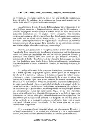 LA CIENCIA CONTABLE: fundamentos científicos y metodológicos
ROBERTO GÓMEZ LÓPEZ 47
un programa de investigación contable hoy es más una familia de programas, de
áreas, de redes, de tradiciones de investigación de lo que estrictamente eran los
inicios de los años 70 en que formulamos su concepto”.
Así, el concepto de redes de teorías de Stegmuller es “otro refinamiento de las
ideas de Kuhn, aunque en el fondo sea bastante más que eso. Su diferencia con el
concepto de programa de investigación de Lákatos es que las redes de teorías son
estructuras matemáticas que no asignan valores verdaderos, sino solamente
preferencias basadas en objetivos específicos. Los dos elementos componentes de
una teoría son un núcleo teórico básico (core) y sus aplicaciones empíricas
asociadas, siendo el primero el que por su permanencia caracteriza a un período de
ciencia normal, en el que pueden darse anomalías en las aplicaciones empíricas
asociadas sin afectar a la teoría contemplada en su conjunto”.
Mientras que, por su parte, el concepto de familias de áreas de investigación,
“va más allá de un nuevo intento formalizador, al contemplar cada teoría como un
marco conceptual que no contiene tan sólo los aspectos generales, formales y
específicos, sino también, otros tales como los que presentan problemas, el
conocimiento de fondo y los objetivos de investigación. Esto produce una visión
más rica, dando lugar a una familia de áreas de investigación cuando junto al marco
conceptual se tienen en cuenta la comunidad científica, la sociedad y el universo del
discurso”.
La configuración actual de los programas lo sintetizan, estos mismos autores,
de la forma siguiente: “el programa legalista, deudor pasivo en un principio del
derecho civil o mercantil, y relegado a la fijación exógena de reglas y normas
referentes al registro y tratamiento de la información, ha seguido derroteros bien
precisos en el presente siglo. En un primer momento, los intentos inductivos de tipo
profesional por elaborar unos principios generalmente aceptados (subprograma de
aceptación generalizada), y luego por extenderlo a todas las actividades y a todos los
países, hicieron nacer con fuerza una corriente doctrinal autónoma, a la que la fuerza
de los hechos negó la posibilidad de desarrollo posterior de esos principios por una
vía eminentemente lógica (el subprograma lógico es de tipo claramente
degenerativo, utilizando la terminología lakatosiana), por lo que hubo de pasar a otro
subprograma de carácter teleológico, utilizando la denominación del profesor Túa,
caracterizado por la negociación explícita y la búsqueda del consenso entre las
partes implicadas en la regulación contable, con elementos tales como el marco
conceptual, mínimo común denominador de las aspiraciones de las partes
interesadas en la regulación”.
El programa económico ha cristalizado en tres subprogramas diferentes: el
del beneficio verdadero, el de utilidad para el decisor y el de la teoría contable
positiva, que ponen su acento en la relación entre la Economía y la Contabilidad.
 
