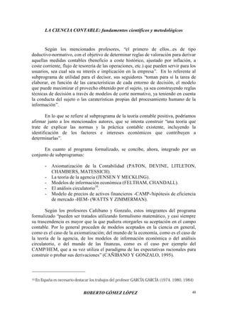 LA CIENCIA CONTABLE: fundamentos científicos y metodológicos
ROBERTO GÓMEZ LÓPEZ 48
Según los mencionados profesores, “el primero de ellos...es de tipo
deductivo-normativo, con el objetivo de determinar reglas de valoración para derivar
aquellas medidas contables (beneficio a coste histórico, ajustado por inflación, a
coste corriente, flujo de tesorería de las operaciones, etc.) que pueden servir para los
usuarios, sea cual sea su interés e implicación en la empresa”. En lo referente al
subprograma de utilidad para el decisor, sus seguidores “toman para sí la tarea de
elaborar, en función de las características de cada entorno de decisión, el modelo
que puede maximizar el provecho obtenido por el sujeto, ya sea construyendo reglas
técnicas de decisión a través de modelos de corte normativo, ya teniendo en cuenta
la conducta del sujeto o las caraterísticas propias del procesamiento humano de la
información”.
En lo que se refiere al subprograma de la teoría contable positiva, podríamos
afirmar junto a los mencionados autores, que se intenta construir “una teoría que
trate de explicar las normas y la práctica contable existente, incluyendo la
identificación de los factores e intereses económicos que contribuyen a
determinarlas”.
En cuanto al programa formalizado, se concibe, ahora, integrado por un
conjunto de subprogramas:
- Axiomatización de la Contabilidad (PATON, DEVINE, LITLETON,
CHAMBERS, MATESSICH).
- La teoría de la agencia (JENSEN Y MECKLING).
- Modelos de información económica (FELTHAM, CHANDALL).
- El análisis circulatorio10
.
- Modelo de precios de activos financieros -CAMP-/hipótesis de eficiencia
de mercado -HEM- (WATTS Y ZIMMERMAN).
Según los profesores Cañibano y Gonzalo, estos integrantes del programa
formalizado “pueden ser tratados utilizando formulismo matemático, y casi siempre
su trascendencia es mayor que la que pudiera otorgarles su aceptación en el campo
contable. Por lo general proceden de modelos aceptados en la ciencia en general,
como es el caso de la axiomatización; del mundo de la economía, como es el caso de
la teoría de la agencia, de los modelos de información económica o del análisis
circulatorio, o del mundo de las finanzas, como es el caso por ejemplo del
CAMP/HEM, que a su vez utiliza el paradigma de las expectativas racionales para
construir o probar sus derivaciones”(CAÑIBANO Y GONZALO, 1995).
10 En España es necesario destacar los trabajos del profesor GARCÍA GARCÍA (1974, 1980, 1984)
 