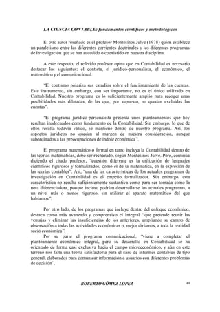 LA CIENCIA CONTABLE: fundamentos científicos y metodológicos
ROBERTO GÓMEZ LÓPEZ 49
El otro autor reseñado es el profesor Montesinos Julve (1978) quien establece
un paralelismo entre las diferentes corrientes doctrinales y los diferentes programas
de investigación que se han sucedido o coexistido en nuestra disciplina.
A este respecto, el referido profesor opina que en Contabilidad es necesario
destacar los siguientes: el contista, el jurídico-personalista, el económico, el
matemático y el comunicacional.
“El contismo polariza sus estudios sobre el funcionamiento de las cuentas.
Este instrumento, sin embargo, con ser importante, no es el único utilizado en
Contabilidad. Nuestro programa es lo suficientemente amplio para recoger unas
posibilidades más dilatadas, de las que, por supuesto, no quedan excluidas las
cuentas”.
“El programa jurídico-personalista presenta unos planteamientos que hoy
resultan inadecuados como fundamento de la Contabilidad. Sin embargo, lo que de
ellos resulta todavía válido, se mantiene dentro de nuestro programa. Así, los
aspectos jurídicos no quedan al margen de nuestra consideración, aunque
subordinados a las preocupaciones de índole económica”.
El programa matemático o formal en tanto incluya la Contabilidad dentro de
las teorías matemáticas, debe ser rechazado, según Montesinos Julve. Pero, continúa
diciendo el citado profesor, “cuestión diferente es la utilización de lenguajes
científicos rigurosos y formalizados, como el de la matemática, en la expresión de
las teorías contables”. Así, “una de las características de los actuales programas de
investigación en Contabilidad es el empeño formalizador. Sin embargo, esta
característica no resulta suficientemente sustantiva como para ser tomada como la
nota diferenciadora, porque incluso podrían desarrollarse los actuales programas, a
un nivel más o menos riguroso, sin utilizar el aparato matemático del que
hablamos”.
Por otro lado, de los programas que incluye dentro del enfoque económico,
destaca como más avanzado y comprensivo el Integral “que pretende reunir las
ventajas y eliminar las insuficiencias de los anteriores, ampliando su campo de
observación a todas las actividades económicas o, mejor diríamos, a toda la realidad
socio económica”.
Por su parte el programa comunicacional, “viene a completar el
planteamiento económico integral, pero su desarrollo en Contabilidad se ha
orientado de forma casi exclusiva hacia el campo microeconómico, y aún en este
terreno nos falta una teoría satisfactoria para el caso de informes contables de tipo
general, elaborados para comunicar información a usuarios con diferentes problemas
de decisión”.
 