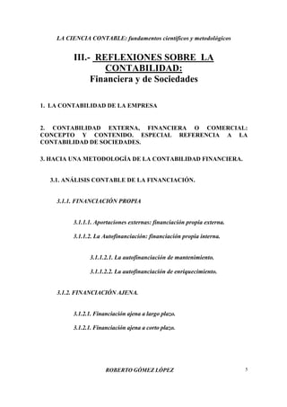 LA CIENCIA CONTABLE: fundamentos científicos y metodológicos
ROBERTO GÓMEZ LÓPEZ 5
III.- REFLEXIONES SOBRE LA
CONTABILIDAD:
Financiera y de Sociedades
1. LA CONTABILIDAD DE LA EMPRESA
2. CONTABILIDAD EXTERNA, FINANCIERA O COMERCIAL:
CONCEPTO Y CONTENIDO. ESPECIAL REFERENCIA A LA
CONTABILIDAD DE SOCIEDADES.
3. HACIA UNA METODOLOGÍA DE LA CONTABILIDAD FINANCIERA.
3.1. ANÁLISIS CONTABLE DE LA FINANCIACIÓN.
3.1.1. FINANCIACIÓN PROPIA
3.1.1.1. Aportaciones externas: financiación propia externa.
3.1.1.2. La Autofinanciación: financiación propia interna.
3.1.1.2.1. La autofinanciación de mantenimiento.
3.1.1.2.2. La autofinanciación de enriquecimiento.
3.1.2. FINANCIACIÓN AJENA.
3.1.2.1. Financiación ajena a largo plazo.
3.1.2.1. Financiación ajena a corto plazo.
 