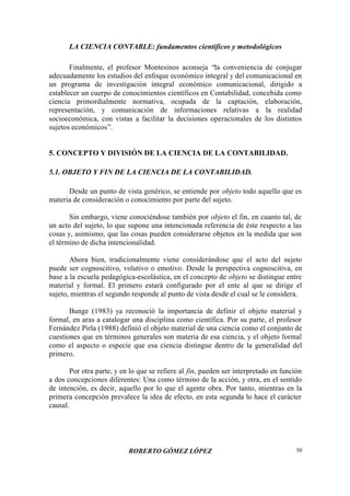 LA CIENCIA CONTABLE: fundamentos científicos y metodológicos
ROBERTO GÓMEZ LÓPEZ 50
Finalmente, el profesor Montesinos aconseja “la conveniencia de conjugar
adecuadamente los estudios del enfoque económico integral y del comunicacional en
un programa de investigación integral económico comunicacional, dirigido a
establecer un cuerpo de conocimientos científicos en Contabilidad, concebida como
ciencia primordialmente normativa, ocupada de la captación, elaboración,
representación, y comunicación de informaciones relativas a la realidad
socioeconómica, con vistas a facilitar la decisiones operacionales de los distintos
sujetos económicos”.
5. CONCEPTO Y DIVISIÓN DE LA CIENCIA DE LA CONTABILIDAD.
5.1. OBJETO Y FIN DE LA CIENCIA DE LA CONTABILIDAD.
Desde un punto de vista genérico, se entiende por objeto todo aquello que es
materia de consideración o conocimiento por parte del sujeto.
Sin embargo, viene conociéndose también por objeto el fin, en cuanto tal, de
un acto del sujeto, lo que supone una intencionada referencia de éste respecto a las
cosas y, asimismo, que las cosas pueden considerarse objetos en la medida que son
el término de dicha intencionalidad.
Ahora bien, tradicionalmente viene considerándose que el acto del sujeto
puede ser cognoscitivo, volutivo o emotivo. Desde la perspectiva cognoscitiva, en
base a la escuela pedagógica-escolástica, en el concepto de objeto se distingue entre
material y formal. El primero estará configurado por el ente al que se dirige el
sujeto, mientras el segundo responde al punto de vista desde el cual se le considera.
Bunge (1983) ya reconoció la importancia de definir el objeto material y
formal, en aras a catalogar una disciplina como científica. Por su parte, el profesor
Fernández Pirla (1988) definió el objeto material de una ciencia como el conjunto de
cuestiones que en términos generales son materia de esa ciencia, y el objeto formal
como el aspecto o especie que esa ciencia distingue dentro de la generalidad del
primero.
Por otra parte, y en lo que se refiere al fin, pueden ser interpretado en función
a dos concepciones diferentes: Una como término de la acción, y otra, en el sentido
de intención, es decir, aquello por lo que el agente obra. Por tanto, mientras en la
primera concepción prevalece la idea de efecto, en esta segunda lo hace el carácter
causal.
 