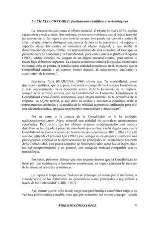 LA CIENCIA CONTABLE: fundamentos científicos y metodológicos
ROBERTO GÓMEZ LÓPEZ 51
La concreción que toman el objeto material, el objeto formal y el fin, suelen
caracterizar a toda ciencia. Sin embargo, es necesario subrayar que el objeto material
no caracteriza ni distingue a una ciencia, ya que éste puede ser común a varias de
ellas. Lo que permite distinguir una ciencia de otra es la perspectiva, el aspecto o
aspectos desde los cuales se considera al objeto material, y que recibe la
denominación de objeto formal. Es representativo de esta situación, el caso que se
presenta entre la Economía y la Contabilidad, pues como señala el profesor Requena
(1986), ambas ciencias “se ocupan de un objeto material común, pero ambas lo
hacen bajo diferentes aspectos. La ciencia económica estudia la realidad económica
en cuanto ésta se genera, la estudia como realidad económica en sí, mientras que la
Contabilidad atiende a un aspecto formal distinto, el conocimiento cualitativo y
cuantitativo de la misma”.
Fernández Pirla (REQUENA, 1986) afirma que “la contabilidad, como
disciplina científica, aparece, pues, vinculada al campo de las Ciencias Económicas,
y, más concretamente, en su desarrollo actual, al de la Economía de la Empresa,
aunque sería erróneo afirmar que la Contabilidad es Economía. Considerada la
Contabilidad como ciencia económica, cuyo objeto material es la economía de la
empresa, su objeto formal, al que debe su unidad y autonomía científica, sería la
representación auténtica y la medida de la realidad económica, utilizando para ello
una adecuada técnica, apoyada en principios matemáticos y estadísticos”.
Por su parte, a la ciencia de la Contabilidad se le ha atribuido
tradicionalmente como objeto material una realidad de naturaleza genuinamente
económica. Pero dentro de los últimos avances experimentados por nuestra
disciplina se ha llegado a poner de manifiesto que no hay razón alguna para que la
Contabilidad no pueda ocuparse de fenómenos no económicos (IJIRI, 1967). En este
sentido, entiende el profesor Ijiri (1967) que, aunque no exista por el momento una
preocupación especial en la representación de principales no económicos por parte
de la Contabilidad, ésta podrá ocuparse de fenómenos tales como los de ingeniería o
los del comportamiento, y en general, con cualquier realidad compatible con su
metodología.
Por tanto, podemos afirmar que aún reconociéndose que la Contabilidad no
tiene por qué restringirse a fenómenos económicos, se sigue centrando la atención
de la misma al substrato económico.
Ijiri opina al respecto que “todavía no preocupa, al menos por el momento, la
consideración de los fenómenos no económicos como principales a representar a
través de la Contabilidad”(IJIRI, 1967).
Así, ocurre que no sólo donde surge una problemática económica surge a su
vez una problemática contable, sino que por extensión del mismo concepto “donde
 