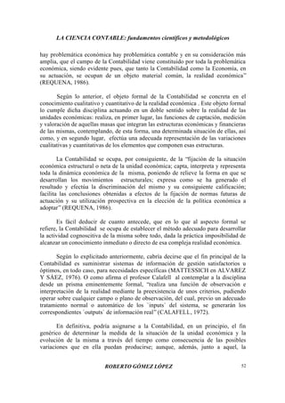 LA CIENCIA CONTABLE: fundamentos científicos y metodológicos
ROBERTO GÓMEZ LÓPEZ 52
hay problemática económica hay problemática contable y en su consideración más
amplia, que el campo de la Contabilidad viene constituido por toda la problemática
económica, siendo evidente pues, que tanto la Contabilidad como la Economía, en
su actuación, se ocupan de un objeto material común, la realidad económica”
(REQUENA, 1986).
Según lo anterior, el objeto formal de la Contabilidad se concreta en el
conocimiento cualitativo y cuantitativo de la realidad económica . Este objeto formal
lo cumple dicha disciplina actuando en un doble sentido sobre la realidad de las
unidades económicas: realiza, en primer lugar, las funciones de captación, medición
y valoración de aquellas masas que integran las estructuras económicas y financieras
de las mismas, contemplando, de esta forma, una determinada situación de ellas, así
como, y en segundo lugar, efectúa una adecuada representación de las variaciones
cualitativas y cuantitativas de los elementos que componen esas estructuras.
La Contabilidad se ocupa, por consiguiente, de la “fijación de la situación
económica estructural o neta de la unidad económica; capta, interpreta y representa
toda la dinámica económica de la misma, poniendo de relieve la forma en que se
desarrollan los movimientos estructurales; expresa como se ha generado el
resultado y efectúa la discriminación del mismo y su consiguiente calificación;
facilita las conclusiones obtenidas a efectos de la fijación de normas futuras de
actuación y su utilización prospectiva en la elección de la política económica a
adoptar”(REQUENA, 1986).
Es fácil deducir de cuanto antecede, que en lo que al aspecto formal se
refiere, la Contabilidad se ocupa de establecer el método adecuado para desarrollar
la actividad cognoscitiva de la misma sobre todo, dada la práctica imposibilidad de
alcanzar un conocimiento inmediato o directo de esa compleja realidad económica.
Según lo explicitado anteriormente, cabría decirse que el fin principal de la
Contabilidad es suministrar sistemas de información de gestión satisfactorios u
óptimos, en todo caso, para necesidades específicas (MATTESSICH en ALVAREZ
Y SÁEZ, 1976). O como afirma el profesor Calafell al contemplar a la disciplina
desde un prisma eminentemente formal, “realiza una función de observación e
interpretación de la realidad mediante la preexistencia de unos criterios, pudiendo
operar sobre cualquier campo o plano de observación, del cual, previo un adecuado
tratamiento normal o automático de los `inputs` del sistema, se generarán los
correspondientes `outputs` de información real”(CALAFELL, 1972).
En definitiva, podría asignarse a la Contabilidad, en un principio, el fin
genérico de determinar la medida de la situación de la unidad económica y la
evolución de la misma a través del tiempo como consecuencia de las posibles
variaciones que en ella puedan producirse; aunque, además, junto a aquel, la
 