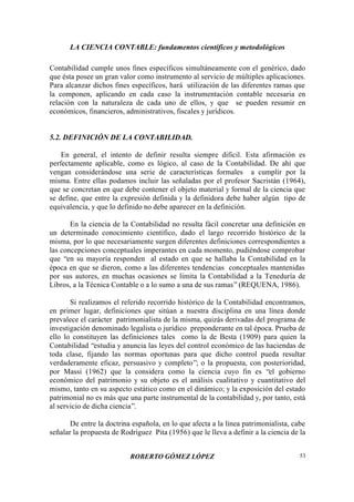 LA CIENCIA CONTABLE: fundamentos científicos y metodológicos
ROBERTO GÓMEZ LÓPEZ 53
Contabilidad cumple unos fines específicos simultáneamente con el genérico, dado
que ésta posee un gran valor como instrumento al servicio de múltiples aplicaciones.
Para alcanzar dichos fines específicos, hará utilización de las diferentes ramas que
la componen, aplicando en cada caso la instrumentación contable necesaria en
relación con la naturaleza de cada uno de ellos, y que se pueden resumir en
económicos, financieros, administrativos, fiscales y jurídicos.
5.2. DEFINICIÓN DE LA CONTABILIDAD.
En general, el intento de definir resulta siempre difícil. Esta afirmación es
perfectamente aplicable, como es lógico, al caso de la Contabilidad. De ahí que
vengan considerándose una serie de características formales a cumplir por la
misma. Entre ellas podamos incluir las señaladas por el profesor Sacristán (1964),
que se concretan en que debe contener el objeto material y formal de la ciencia que
se define, que entre la expresión definida y la definidora debe haber algún tipo de
equivalencia, y que lo definido no debe aparecer en la definición.
En la ciencia de la Contabilidad no resulta fácil concretar una definición en
un determinado conocimiento científico, dado el largo recorrido histórico de la
misma, por lo que necesariamente surgen diferentes definiciones correspondientes a
las concepciones conceptuales imperantes en cada momento, pudiéndose comprobar
que “en su mayoría responden al estado en que se hallaba la Contabilidad en la
época en que se dieron, como a las diferentes tendencias conceptuales mantenidas
por sus autores, en muchas ocasiones se limita la Contabilidad a la Teneduría de
Libros, a la Técnica Contable o a lo sumo a una de sus ramas”(REQUENA, 1986).
Si realizamos el referido recorrido histórico de la Contabilidad encontramos,
en primer lugar, definiciones que sitúan a nuestra disciplina en una línea donde
prevalece el carácter patrimonialista de la misma, quizás derivadas del programa de
investigación denominado legalista o jurídico preponderante en tal época. Prueba de
ello lo constituyen las definiciones tales como la de Besta (1909) para quien la
Contabilidad “estudia y anuncia las leyes del control económico de las haciendas de
toda clase, fijando las normas oportunas para que dicho control pueda resultar
verdaderamente eficaz, persuasivo y completo”; o la propuesta, con posterioridad,
por Massi (1962) que la considera como la ciencia cuyo fin es “el gobierno
económico del patrimonio y su objeto es el análisis cualitativo y cuantitativo del
mismo, tanto en su aspecto estático como en el dinámico; y la exposición del estado
patrimonial no es más que una parte instrumental de la contabilidad y, por tanto, está
al servicio de dicha ciencia”.
De entre la doctrina española, en lo que afecta a la línea patrimonialista, cabe
señalar la propuesta de Rodríguez Pita (1956) que le lleva a definir a la ciencia de la
 