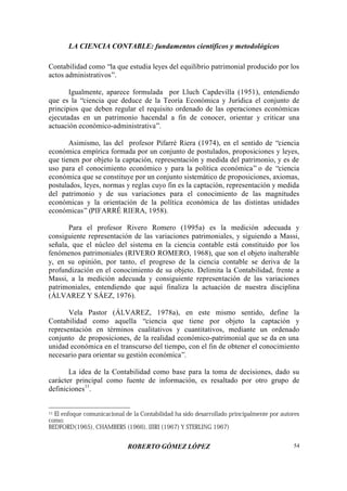 LA CIENCIA CONTABLE: fundamentos científicos y metodológicos
ROBERTO GÓMEZ LÓPEZ 54
Contabilidad como “la que estudia leyes del equilibrio patrimonial producido por los
actos administrativos”.
Igualmente, aparece formulada por Lluch Capdevilla (1951), entendiendo
que es la “ciencia que deduce de la Teoría Económica y Jurídica el conjunto de
principios que deben regular el requisito ordenado de las operaciones económicas
ejecutadas en un patrimonio hacendal a fin de conocer, orientar y criticar una
actuación económico-administrativa”.
Asimismo, las del profesor Pifarré Riera (1974), en el sentido de “ciencia
económica empírica formada por un conjunto de postulados, proposiciones y leyes,
que tienen por objeto la captación, representación y medida del patrimonio, y es de
uso para el conocimiento económico y para la política económica” o de “ciencia
económica que se constituye por un conjunto sistemático de proposiciones, axiomas,
postulados, leyes, normas y reglas cuyo fin es la captación, representación y medida
del patrimonio y de sus variaciones para el conocimiento de las magnitudes
económicas y la orientación de la política económica de las distintas unidades
económicas” (PIFARRÉ RIERA, 1958).
Para el profesor Rivero Romero (1995a) es la medición adecuada y
consiguiente representación de las variaciones patrimoniales, y siguiendo a Massi,
señala, que el núcleo del sistema en la ciencia contable está constituido por los
fenómenos patrimoniales (RIVERO ROMERO, 1968), que son el objeto inalterable
y, en su opinión, por tanto, el progreso de la ciencia contable se deriva de la
profundización en el conocimiento de su objeto. Delimita la Contabilidad, frente a
Massi, a la medición adecuada y consiguiente representación de las variaciones
patrimoniales, entendiendo que aquí finaliza la actuación de nuestra disciplina
(ÁLVAREZ Y SÁEZ, 1976).
Vela Pastor (ÁLVAREZ, 1978a), en este mismo sentido, define la
Contabilidad como aquella “ciencia que tiene por objeto la captación y
representación en términos cualitativos y cuantitativos, mediante un ordenado
conjunto de proposiciones, de la realidad económico-patrimonial que se da en una
unidad económica en el transcurso del tiempo, con el fin de obtener el conocimiento
necesario para orientar su gestión económica”.
La idea de la Contabilidad como base para la toma de decisiones, dado su
carácter principal como fuente de información, es resaltado por otro grupo de
definiciones11
.
11 El enfoque comunicacional de la Contabilidad ha sido desarrollado principalmente por autores
como:
BEDFORD(1965), CHAMBERS (1966), IJIRI (1967) Y STERLING 1967)
 