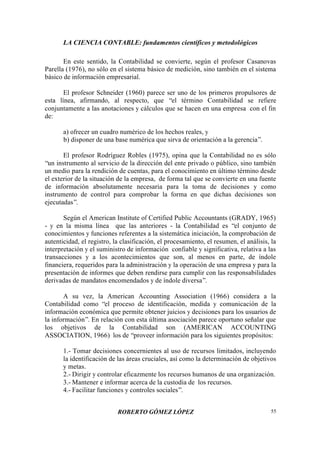 LA CIENCIA CONTABLE: fundamentos científicos y metodológicos
ROBERTO GÓMEZ LÓPEZ 55
En este sentido, la Contabilidad se convierte, según el profesor Casanovas
Parella (1976), no sólo en el sistema básico de medición, sino también en el sistema
básico de información empresarial.
El profesor Schneider (1960) parece ser uno de los primeros propulsores de
esta línea, afirmando, al respecto, que “el término Contabilidad se refiere
conjuntamente a las anotaciones y cálculos que se hacen en una empresa con el fin
de:
a) ofrecer un cuadro numérico de los hechos reales, y
b) disponer de una base numérica que sirva de orientación a la gerencia”.
El profesor Rodríguez Robles (1975), opina que la Contabilidad no es sólo
“un instrumento al servicio de la dirección del ente privado o público, sino también
un medio para la rendición de cuentas, para el conocimiento en último término desde
el exterior de la situación de la empresa, de forma tal que se convierte en una fuente
de información absolutamente necesaria para la toma de decisiones y como
instrumento de control para comprobar la forma en que dichas decisiones son
ejecutadas”.
Según el American Institute of Certified Public Accountants (GRADY, 1965)
- y en la misma línea que las anteriores - la Contabilidad es “el conjunto de
conocimientos y funciones referentes a la sistemática iniciación, la comprobación de
autenticidad, el registro, la clasificación, el procesamiento, el resumen, el análisis, la
interpretación y el suministro de información confiable y significativa, relativa a las
transacciones y a los acontecimientos que son, al menos en parte, de índole
financiera, requeridos para la administración y la operación de una empresa y para la
presentación de informes que deben rendirse para cumplir con las responsabilidades
derivadas de mandatos encomendados y de índole diversa”.
A su vez, la American Accounting Association (1966) considera a la
Contabilidad como “el proceso de identificación, medida y comunicación de la
información económica que permite obtener juicios y decisiones para los usuarios de
la información”. En relación con esta última asociación parece oportuno señalar que
los objetivos de la Contabilidad son (AMERICAN ACCOUNTING
ASSOCIATION, 1966) los de “proveer información para los siguientes propósitos:
1.- Tomar decisiones concernientes al uso de recursos limitados, incluyendo
la identificación de las áreas cruciales, así como la determinación de objetivos
y metas.
2.- Dirigir y controlar eficazmente los recursos humanos de una organización.
3.- Mantener e informar acerca de la custodia de los recursos.
4.- Facilitar funciones y controles sociales”.
 