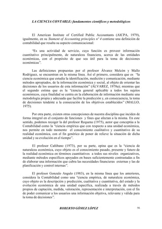 LA CIENCIA CONTABLE: fundamentos científicos y metodológicos
ROBERTO GÓMEZ LÓPEZ 56
El American Institute of Certified Public Accountants (AICPA, 1979),
igualmente, en su Stament of Accounting principles nº 4 contiene una definición de
contabilidad que resalta su aspecto comunicacional:
“Es una actividad de servicio, cuya función es proveer información
cuantitativo principalmente, de naturaleza financiera, acerca de las entidades
económicas, con el propósito de que sea útil para la toma de decisiones
económicas”.
Las definiciones propuestas por el profesor Álvarez Melcón y Mallo
Rodríguez, se encuentran en la misma línea. Así el primero, considera que es “la
ciencia económica que estudia la identificación, medición y comunicación, mediante
métodos apropiados, de la información económica y social, al objeto de orientar las
decisiones de los usuarios de esta información” (ÁLVAREZ, 1978a); mientras que
el segundo estima que es la “ciencia general aplicable a todos los sujetos
económicos, cuya finalidad se centra en la elaboración de información mediante una
metodología propia y adecuada que facilite la predicción y, en consecuencia, la toma
de decisiones tendente a la consecución de los objetivos establecidos” (MALLO,
1975).
Por otra parte, existen otras concepciones de nuestra disciplina que inciden de
forma integral en el conjunto de funciones y fines que afectan a la misma. En este
sentido, podemos recoger la del profesor Requena (1975), autor que conceptúa a la
Contabilidad como la “ciencia empírica que con respecto a una unidad económica,
nos permite en todo momento el conocimiento cualitativo y cuantitativo de su
realidad económica, con el fin genérico de poner de relieve la situación de dicha
unidad y su evolución en el tiempo”.
El profesor Cañibano (1973), por su parte, opina que es la “ciencia de
naturaleza económica, cuyo objeto es el conocimiento pasado, presente y futuro de
la realidad económica en términos cuantitativos a todos sus niveles organizativos,
mediante métodos específicos apoyados en bases suficientemente contrastadas a fin
de elaborar una información que cubra las necesidades financieras externas y las de
planificación y control internas”.
El profesor Gonzalo Angulo (1983), en la misma línea que los anteriores,
considera la Contabilidad como una “ciencia empírica, de naturaleza económica,
cuyo objeto es la descripción y predicción, cualitativa y cuantitativa, del estado y la
evolución económica de una unidad específica, realizada a través de métodos
propios de captación, medida, valoración, representación e interpretación, con el fin
de poder comunicar a los usuarios una información objetiva, relevante y válida para
la toma de decisiones”.
 