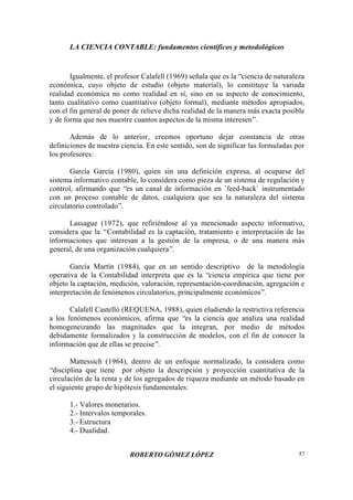 LA CIENCIA CONTABLE: fundamentos científicos y metodológicos
ROBERTO GÓMEZ LÓPEZ 57
Igualmente, el profesor Calafell (1969) señala que es la “ciencia de naturaleza
económica, cuyo objeto de estudio (objeto material), lo constituye la variada
realidad económica no como realidad en sí, sino en su aspecto de conocimiento,
tanto cualitativo como cuantitativo (objeto formal), mediante métodos apropiados,
con el fin general de poner de relieve dicha realidad de la manera más exacta posible
y de forma que nos muestre cuantos aspectos de la misma interesen”.
Además de lo anterior, creemos oportuno dejar constancia de otras
definiciones de nuestra ciencia. En este sentido, son de significar las formuladas por
los profesores:
García García (1980), quien sin una definición expresa, al ocuparse del
sistema informativo contable, lo considera como pieza de un sistema de regulación y
control, afirmando que “es un canal de información en `feed-back` instrumentado
con un proceso contable de datos, cualquiera que sea la naturaleza del sistema
circulatorio controlado”.
Lassague (1972), que refiriéndose al ya mencionado aspecto informativo,
considera que la “Contabilidad es la captación, tratamiento e interpretación de las
informaciones que interesan a la gestión de la empresa, o de una manera más
general, de una organización cualquiera”.
García Martín (1984), que en un sentido descriptivo de la metodología
operativa de la Contabilidad interpreta que es la “ciencia empírica que tiene por
objeto la captación, medición, valoración, representación-coordinación, agregación e
interpretación de fenómenos circulatorios, principalmente económicos”.
Calafell Castelló (REQUENA, 1988), quien eludiendo la restrictiva referencia
a los fenómenos económicos, afirma que “es la ciencia que analiza una realidad
homogeneizando las magnitudes que la integran, por medio de métodos
debidamente formalizados y la construcción de modelos, con el fin de conocer la
información que de ellas se precise”.
Mattessich (1964), dentro de un enfoque normalizado, la considera como
“disciplina que tiene por objeto la descripción y proyección cuantitativa de la
circulación de la renta y de los agregados de riqueza mediante un método basado en
el siguiente grupo de hipótesis fundamentales:
1.- Valores monetarios.
2.- Intervalos temporales.
3.- Estructura
4.- Dualidad.
 