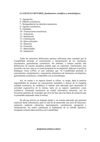 LA CIENCIA CONTABLE: fundamentos científicos y metodológicos
ROBERTO GÓMEZ LÓPEZ 58
5.- Agregación.
6.- Objetos económicos.
7.- Desigualdad de los derechos monetarios.
8.- Agentes económicos.
9.- Entidades.
10.- Transacciones económicas.
11.- Valoración.
12.- Realización.
13.- Clasificación
14.- Datos utilizados.
15.- Duración.
16.- Extensión.
17.- Materialidad.
18.- Imputación.
Todas las anteriores definiciones parecen suficientes para constatar que la
Contabilidad pretende el conocimiento e interpretación de los fenómenos
circulatorios, generalmente económicos. No obstante, y aunque muchas más
definiciones de nuestra disciplina podrán aquí ser expuestas, concluiremos este
recorrido con otra, más en el actual programa de investigación, dada por el profesor
Rodríguez Ariza (1992), el cual considera que “la Contabilidad pretende el
conocimiento, interpretación y transmisión informativa de fenómenos circulatorios,
generalmente económicos, compatibles con su metodología.
Así, en cuanto a su aspecto formal se refiere, se ocupa, dada la práctica
imposibilidad de alcanzar un conocimiento inmediato o directo de la compleja
realidad económica, de establecer el método más adecuado para desarrollar la
actividad cognoscitiva de la misma, tanto en su aspecto cuantitativo como
cualitativo, intentando suministrar un caudal informativo suficiente, con las
necesarias garantías de veracidad, que sirva de base para las líneas de actuación que
se pretendan emprender sobre la misma.
De ahí que precise un lenguaje propio y un sistema adecuado que permitan
explicitar dicha información, para lo cual ha de desarrollar una serie de funciones:
captación, medición valoración, representación, coordinación, agregación e
interpretación, las cuales constituyen el fundamento de su método operativo,
otorgando sustantividad científica a la Contabilidad.
 