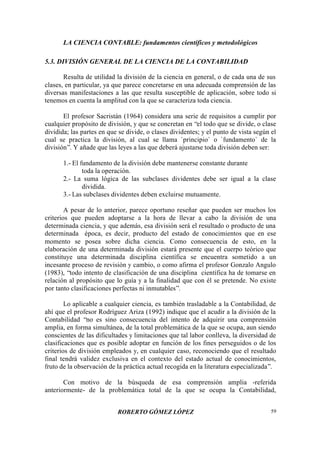 LA CIENCIA CONTABLE: fundamentos científicos y metodológicos
ROBERTO GÓMEZ LÓPEZ 59
5.3. DIVISIÓN GENERAL DE LA CIENCIA DE LA CONTABILIDAD
Resulta de utilidad la división de la ciencia en general, o de cada una de sus
clases, en particular, ya que parece concretarse en una adecuada comprensión de las
diversas manifestaciones a las que resulta susceptible de aplicación, sobre todo si
tenemos en cuenta la amplitud con la que se caracteriza toda ciencia.
El profesor Sacristán (1964) considera una serie de requisitos a cumplir por
cualquier propósito de división, y que se concretan en “el todo que se divide, o clase
dividida; las partes en que se divide, o clases dividentes; y el punto de vista según el
cual se practica la división, al cual se llama `principio` o `fundamento` de la
división”. Y añade que las leyes a las que deberá ajustarse toda división deben ser:
1.- El fundamento de la división debe mantenerse constante durante
toda la operación.
2.- La suma lógica de las subclases dividentes debe ser igual a la clase
dividida.
3.- Las subclases dividentes deben excluirse mutuamente.
A pesar de lo anterior, parece oportuno reseñar que pueden ser muchos los
criterios que pueden adoptarse a la hora de llevar a cabo la división de una
determinada ciencia, y que además, esa división será el resultado o producto de una
determinada época, es decir, producto del estado de conocimientos que en ese
momento se posea sobre dicha ciencia. Como consecuencia de esto, en la
elaboración de una determinada división estará presente que el cuerpo teórico que
constituye una determinada disciplina científica se encuentra sometido a un
incesante proceso de revisión y cambio, o como afirma el profesor Gonzalo Angulo
(1983), “todo intento de clasificación de una disciplina científica ha de tomarse en
relación al propósito que lo guía y a la finalidad que con él se pretende. No existe
por tanto clasificaciones perfectas ni inmutables”.
Lo aplicable a cualquier ciencia, es también trasladable a la Contabilidad, de
ahí que el profesor Rodríguez Ariza (1992) indique que el acudir a la división de la
Contabilidad “no es sino consecuencia del intento de adquirir una comprensión
amplia, en forma simultánea, de la total problemática de la que se ocupa, aun siendo
conscientes de las dificultades y limitaciones que tal labor conlleva, la diversidad de
clasificaciones que es posible adoptar en función de los fines perseguidos o de los
criterios de división empleados y, en cualquier caso, reconociendo que el resultado
final tendrá validez exclusiva en el contexto del estado actual de conocimientos,
fruto de la observación de la práctica actual recogida en la literatura especializada”.
Con motivo de la búsqueda de esa comprensión amplia -referida
anteriormente- de la problemática total de la que se ocupa la Contabilidad,
 