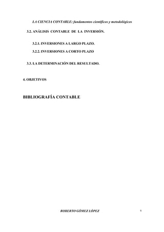 LA CIENCIA CONTABLE: fundamentos científicos y metodológicos
ROBERTO GÓMEZ LÓPEZ 6
3.2. ANÁLISIS CONTABLE DE LA INVERSIÓN.
3.2.1. INVERSIONES A LARGO PLAZO.
3.2.2. INVERSIONES A CORTO PLAZO
3.3. LA DETERMINACIÓN DEL RESULTADO.
4. OBJETIVOS
BIBLIOGRAFÍA CONTABLE
 