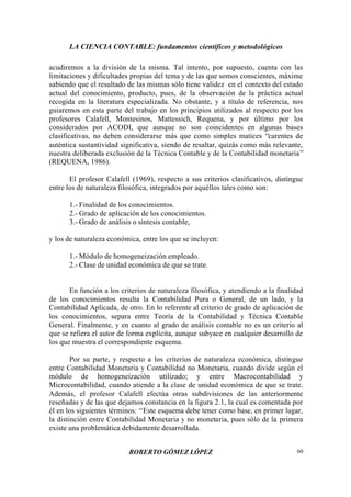 LA CIENCIA CONTABLE: fundamentos científicos y metodológicos
ROBERTO GÓMEZ LÓPEZ 60
acudiremos a la división de la misma. Tal intento, por supuesto, cuenta con las
limitaciones y dificultades propias del tema y de las que somos conscientes, máxime
sabiendo que el resultado de las mismas sólo tiene validez en el contexto del estado
actual del conocimiento, producto, pues, de la observación de la práctica actual
recogida en la literatura especializada. No obstante, y a título de referencia, nos
guiaremos en esta parte del trabajo en los principios utilizados al respecto por los
profesores Calafell, Montesinos, Mattessich, Requena, y por último por los
considerados por ACODI, que aunque no son coincidentes en algunas bases
clasificativas, no deben considerarse más que como simples matices “carentes de
auténtica sustantividad significativa, siendo de resaltar, quizás como más relevante,
nuestra deliberada exclusión de la Técnica Contable y de la Contabilidad monetaria”
(REQUENA, 1986).
El profesor Calafell (1969), respecto a sus criterios clasificativos, distingue
entre los de naturaleza filosófica, integrados por aquéllos tales como son:
1.- Finalidad de los conocimientos.
2.- Grado de aplicación de los conocimientos.
3.- Grado de análisis o síntesis contable,
y los de naturaleza económica, entre los que se incluyen:
1.- Módulo de homogeneización empleado.
2.- Clase de unidad económica de que se trate.
En función a los criterios de naturaleza filosófica, y atendiendo a la finalidad
de los conocimientos resulta la Contabilidad Pura o General, de un lado, y la
Contabilidad Aplicada, de otro. En lo referente al criterio de grado de aplicación de
los conocimientos, separa entre Teoría de la Contabilidad y Técnica Contable
General. Finalmente, y en cuanto al grado de análisis contable no es un criterio al
que se refiera el autor de forma explícita, aunque subyace en cualquier desarrollo de
los que muestra el correspondiente esquema.
Por su parte, y respecto a los criterios de naturaleza económica, distingue
entre Contabilidad Monetaria y Contabilidad no Monetaria, cuando divide según el
módulo de homogeneización utilizado; y entre Macrocontabilidad y
Microcontabilidad, cuando atiende a la clase de unidad económica de que se trate.
Además, el profesor Calafell efectúa otras subdivisiones de las anteriormente
reseñadas y de las que dejamos constancia en la figura 2.1, la cual es comentada por
él en los siguientes términos: “Este esquema debe tener como base, en primer lugar,
la distinción entre Contabilidad Monetaria y no monetaria, pues sólo de la primera
existe una problemática debidamente desarrollada.
 
