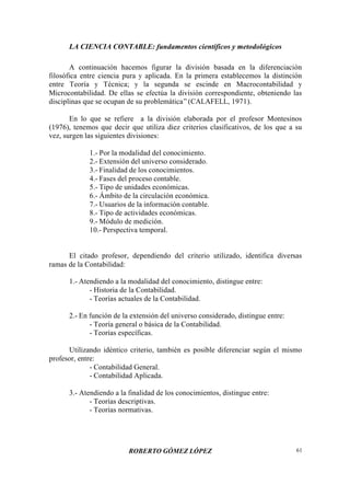 LA CIENCIA CONTABLE: fundamentos científicos y metodológicos
ROBERTO GÓMEZ LÓPEZ 61
A continuación hacemos figurar la división basada en la diferenciación
filosófica entre ciencia pura y aplicada. En la primera establecemos la distinción
entre Teoría y Técnica; y la segunda se escinde en Macrocontabilidad y
Microcontabilidad. De ellas se efectúa la división correspondiente, obteniendo las
disciplinas que se ocupan de su problemática”(CALAFELL, 1971).
En lo que se refiere a la división elaborada por el profesor Montesinos
(1976), tenemos que decir que utiliza diez criterios clasificativos, de los que a su
vez, surgen las siguientes divisiones:
1.- Por la modalidad del conocimiento.
2.- Extensión del universo considerado.
3.- Finalidad de los conocimientos.
4.- Fases del proceso contable.
5.- Tipo de unidades económicas.
6.- Ámbito de la circulación económica.
7.- Usuarios de la información contable.
8.- Tipo de actividades económicas.
9.- Módulo de medición.
10.- Perspectiva temporal.
El citado profesor, dependiendo del criterio utilizado, identifica diversas
ramas de la Contabilidad:
1.- Atendiendo a la modalidad del conocimiento, distingue entre:
- Historia de la Contabilidad.
- Teorías actuales de la Contabilidad.
2.- En función de la extensión del universo considerado, distingue entre:
- Teoría general o básica de la Contabilidad.
- Teorías específicas.
Utilizando idéntico criterio, también es posible diferenciar según el mismo
profesor, entre:
- Contabilidad General.
- Contabilidad Aplicada.
3.- Atendiendo a la finalidad de los conocimientos, distingue entre:
- Teorías descriptivas.
- Teorías normativas.
 