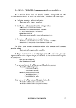 LA CIENCIA CONTABLE: fundamentos científicos y metodológicos
ROBERTO GÓMEZ LÓPEZ 62
4.- En función de las fases del proceso contable, distinguiendo en todo
proceso contable las fases de selección, elaboración y comunicación, dando lugar:
a) Por lo que respecta a la fase de selección:
- La teoría de los hechos contables.
b) En relación a la fase de elaboración, distingue entre:
- Medición y valoración contables.
- La teoría de la instrumentación contable.
- Agregación e integración contable.
- Revisión contable.
- La teoría contable de las magnitudes económicas.
c) En cuanto a la fase de comunicación, distingue:
- La teoría de la manifestación de los informes contables.
- El análisis e interpretación de informes contables.
Por último, como rama encargada de coordinar todos los aspectos del proceso
contable, señala:
- La teoría de la organización contable.
5.- Según el criterio basado en la tipología de unidades económicas, conduce
al profesor Montesinos, en primer lugar, a estructurar las ramas de nuestra disciplina
en dos bloques:
- La Microcontabilidad.
- La Macrocontabilidad.
A su vez, en el ámbito de la Microcontabilidad, distingue entre:
- Contabilidad de Empresas:
- Contabilidad Pública.
- Contabilidad Privada.
- Contabilidad Administrativa:
- Contabilidad Pública.
- Contabilidad Privada.
En el ámbito de la Macrocontabilidad, cabe hablar de:
- Contabilidad de unidades nacionales.
- Contabilidad de unidades supranacionales.
 