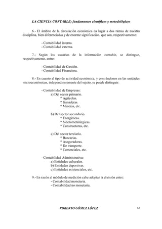 LA CIENCIA CONTABLE: fundamentos científicos y metodológicos
ROBERTO GÓMEZ LÓPEZ 63
6.- El ámbito de la circulación económica da lugar a dos ramas de nuestra
disciplina, bien diferenciadas y de enorme significación, que son, respectivamente:
- Contabilidad interna.
- Contabilidad externa.
7.- Según los usuarios de la información contable, se distingue,
respectivamente, entre:
- Contabilidad de Gestión.
- Contabilidad Financiera.
8.- En cuanto al tipo de actividad económica, y centrándonos en las unidades
microeconómicas, independientemente del sujeto, se puede distinguir:
- Contabilidad de Empresas:
a) Del sector primario.
* Agrícolas.
* Ganaderas.
* Mineras, etc.
b) Del sector secundario.
* Energéticas.
* Siderometalúrgicas.
* Constructoras, etc.
c) Del sector terciario.
* Bancarias.
* Aseguradoras.
* De transporte.
* Comerciales, etc.
- Contabilidad Administrativa:
a) Entidades culturales.
b) Entidades deportivas.
c) Entidades asistenciales, etc.
9.- En razón al módulo de medición cabe adoptar la división entre:
- Contabilidad monetaria.
- Contabilidad no monetaria.
 