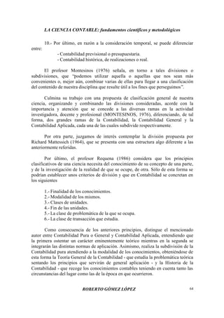 LA CIENCIA CONTABLE: fundamentos científicos y metodológicos
ROBERTO GÓMEZ LÓPEZ 64
10.- Por último, en razón a la consideración temporal, se puede diferenciar
entre:
- Contabilidad previsional o presupuestaria.
- Contabilidad histórica, de realizaciones o real.
El profesor Montesinos (1976) señala, en torno a tales divisiones o
subdivisiones, que “podemos utilizar aquella o aquellas que nos sean más
convenientes o, mejor aún, combinar varias de ellas para llegar a una clasificación
del contenido de nuestra disciplina que resulte útil a los fines que perseguimos”.
Culmina su trabajo con una propuesta de clasificación general de nuestra
ciencia, organizando y combinando las divisiones consideradas, acorde con la
importancia y atención que se concede a las diversas ramas en la actividad
investigadora, docente y profesional (MONTESINOS, 1976), diferenciando, de tal
forma, dos grandes ramas de la Contabilidad, la Contabilidad General y la
Contabilidad Aplicada, cada una de las cuales subdivide respectivamente.
Por otra parte, juzgamos de interés contemplar la división propuesta por
Richard Mattessich (1964), que se presenta con una estructura algo diferente a las
anteriormente referidas.
Por último, el profesor Requena (1986) considera que los principios
clasificativos de una ciencia necesita del conocimiento de su concepto de una parte,
y de la investigación de la realidad de que se ocupe, de otra. Sólo de esta forma se
podrían establecer unos criterios de división y que en Contabilidad se concretan en
los siguientes
1.- Finalidad de los conocimientos.
2.- Modalidad de los mismos.
3.- Clases de unidades.
4.- Fin de las unidades.
5.- La clase de problemática de la que se ocupa.
6.- La clase de transacción que estudia.
Como consecuencia de los anteriores principios, distingue el mencionado
autor entre Contabilidad Pura o General y Contabilidad Aplicada, entendiendo que
la primera ostentar un carácter eminentemente teórico mientras en la segunda se
integrarán las distintas normas de aplicación. Asimismo, realiza la subdivisión de la
Contabilidad pura atendiendo a la modalidad de los conocimientos, obteniéndose de
esta forma la Teoría General de la Contabilidad - que estudia la problemática teórica
sentando los principios que servirán de general aplicación - y la Historia de la
Contabilidad - que recoge los conocimientos contables teniendo en cuenta tanto las
circunstancias del lugar como las de la época en que ocurrieron.
 