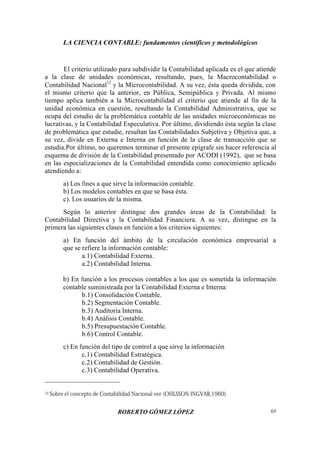 LA CIENCIA CONTABLE: fundamentos científicos y metodológicos
ROBERTO GÓMEZ LÓPEZ 65
El criterio utilizado para subdividir la Contabilidad aplicada es el que atiende
a la clase de unidades económicas, resultando, pues, la Macrocontabilidad o
Contabilidad Nacional12
y la Microcontabilidad. A su vez, ésta queda dividida, con
el mismo criterio que la anterior, en Pública, Semipública y Privada. Al mismo
tiempo aplica también a la Microcontabilidad el criterio que atiende al fin de la
unidad económica en cuestión, resultando la Contabilidad Administrativa, que se
ocupa del estudio de la problemática contable de las unidades microeconómicas no
lucrativas, y la Contabilidad Especulativa. Por último, dividiendo ésta según la clase
de problemática que estudie, resultan las Contabilidades Subjetiva y Objetiva que, a
su vez, divide en Externa e Interna en función de la clase de transacción que se
estudia.Por último, no queremos terminar el presente epígrafe sin hacer referencia al
esquema de división de la Contabilidad presentado por ACODI (1992), que se basa
en las especializaciones de la Contabilidad entendida como conocimiento aplicado
atendiendo a:
a) Los fines a que sirve la información contable.
b) Los modelos contables en que se basa ésta.
c). Los usuarios de la misma.
Según lo anterior distingue dos grandes áreas de la Contabilidad: la
Contabilidad Directiva y la Contabilidad Financiera. A su vez, distingue en la
primera las siguientes clases en función a los criterios siguientes:
a) En función del ámbito de la circulación económica empresarial a
que se refiere la información contable:
a.1) Contabilidad Externa.
a.2) Contabilidad Interna.
b) En función a los procesos contables a los que es sometida la información
contable suministrada por la Contabilidad Externa e Interna:
b.1) Consolidación Contable.
b.2) Segmentación Contable.
b.3) Auditoría Interna.
b.4) Análisis Contable.
b.5) Presupuestación Contable.
b.6) Control Contable.
c) En función del tipo de control a que sirve la información
c.1) Contabilidad Estratégica.
c.2) Contabilidad de Gestión.
c.3) Contabilidad Operativa.
12 Sobre el concepto de Contabilidad Nacional ver (OHLSSON INGVAR,1960).
 