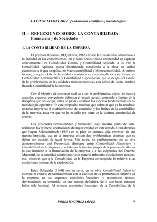 LA CIENCIA CONTABLE: fundamentos científicos y metodológicos
ROBERTO GÓMEZ LÓPEZ 66
III.- REFLEXIONES SOBRE LA CONTABILIDAD:
Financiera y de Sociedades
1. LA CONTABILIDAD DE LA EMPRESA
El profesor Requena (REQUENA, 1986) divide la Contabilidad atendiendo a
la finalidad de los conocimientos -tal y como hemos tenido oportunidad de expresar
anteriormente-, en Contabilidad General y Contabilidad Aplicada. A su vez, la
Contabilidad Aplicada queda discriminada atendiendo a la clase de unidad
económica a la que se aplica, en Macrocontabilidad y Microcontabilidad. Al mismo
tiempo, y según el fin de la unidad económica en cuestión, divide esta última, en
Contabilidad Administrativa y Contabilidad Especulativa, que se ocupa del estudio
de la problemática de las unidades microeconómicas con ánimo de lucro, también
llamada Contabilidad de la empresa.
Con el objetivo de concretar cuál va a ser la problemática objeto de nuestra
atención, creemos conveniente delimitar el estado actual, contenido y límites de la
disciplina que nos ocupa, antes de pasar a analizar los aspectos fundamentales de su
metodología operativa. En este propósito, tenemos que subrayar que ya ha resultado
un tanto impreciso el establecimiento del contenido y los límites de la contabilidad
de la empresa, toda vez que no ha existido por parte de la doctrina unanimidad de
criterio.
Los profesores Schmalenbach y Schneider, bajo nuestro punto de vista,
realizaron las primeras aportaciones de mayor entidad en este sentido. Consideramos
que Eugen Schmalembach (1953) en su plan de cuentas, deja entrever, de una
manera implícita, que en la empresa existen dos problemáticas distintas que no
deben ser tratadas de igual forma. Más tarde, ya explicitamente, en su obra
Kostenrechnung und Preispolitik distingue entre Contabilidad Financiera y
Contabilidad de la Empresa, y señala que la función propia de la primera de ellas es
la que incumbe a la financiación de la empresa y a las exigencias del Derecho
Mercantil, de la autoridad administrativa en materia tributaria, asociaciones técnicas,
etc., mientras que a la Contabilidad de la Empresa corresponde lo relativo a las
condiciones internas de la explotación.
Erich Schneider (1960) por su parte, en su obra Contabilidad Industrial
culmina el criterio de Schmalenbach con la escisión de la problemática objetiva de
la empresa en sus aspectos económico-financiero y económico técnico;
desvinculando su contenido, de una manera definitiva, de lo que hasta entonces
había sido habitual. Al aspecto económico-financiero de la Contabilidad de la
 