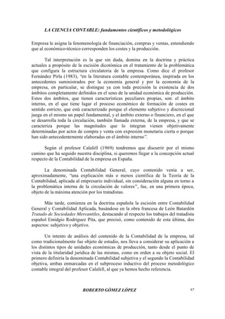 LA CIENCIA CONTABLE: fundamentos científicos y metodológicos
ROBERTO GÓMEZ LÓPEZ 67
Empresa le asigna la fenomenología de financiación, compras y ventas, entendiendo
que al económico-técnico corresponden los costes y la producción.
Tal interpretación es la que sin duda, domina en la doctrina y práctica
actuales a propósito de la escisión dicotómica en el tratamiento de la problemática
que configura la estructura circulatoria de la empresa. Como dice el profesor
Fernández Pirla (1983), “en la literatura contable contemporánea, inspirada en los
antecedentes suministrados por la economía general y por la economía de la
empresa, en particular, se distingue ya con toda precisión la existencia de dos
ámbitos completamente definidos en el seno de la unidad económica de producción.
Estos dos ámbitos, que tienen características peculiares propias, son: el ámbito
interno, en el que tiene lugar el proceso económico de formación de costes en
sentido estricto, que está caracterizado porque el elemento subjetivo y discrecional
juega en el mismo un papel fundamental, y el ámbito externo o financiero, en el que
se desarrolla toda la circulación, también llamada externa, de la empresa, y que se
caracteriza porque las magnitudes que lo integran vienen objetivamente
determinadas por actos de compra y venta con expresión monetaria cierta o porque
han sido antecedentemente elaboradas en el ámbito interno”.
Según el profesor Calafell (1969) tendremos que discurrir por el mismo
camino que ha seguido nuestra disciplina, si queremos llegar a la concepción actual
respecto de la Contabilidad de la empresa en España.
La denominada Contabilidad General, cuyo contenido venía a ser,
aproximadamente, “una explicación más o menos científica de la Teoría de la
Contabilidad, aplicada al empresario individual, sin consideración alguna en torno a
la problemática interna de la circulación de valores”, fue, en una primera época,
objeto de la máxima atención por los tratadistas.
Más tarde, comienza en la doctrina española la escisión entre Contabilidad
General y Contabilidad Aplicada, basándose en la obra francesa de León Batardón
Tratado de Sociedades Mercantiles, destacando al respecto los trabajos del tratadista
español Emidgio Rodríguez Pita, que precisó, como contenido de esta última, dos
aspectos: subjetivo y objetivo.
Un intento de análisis del contenido de la Contabilidad de la empresa, tal
como tradicionalmente fue objeto de estudio, nos lleva a considerar su aplicación a
los distintos tipos de unidades económicas de producción, tanto desde el punto de
vista de la titularidad jurídica de las mismas, como en orden a su objeto social. El
primero definiría la denominada Contabilidad subjetiva y el segundo la Contabilidad
objetiva, ambas enmarcadas en el subproceso inductivo del proceso metodológico
contable integral del profesor Calafell, al que ya hemos hecho referencia.
 