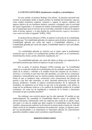 LA CIENCIA CONTABLE: fundamentos científicos y metodológicos
ROBERTO GÓMEZ LÓPEZ 68
En este sentido, el profesor Rodrigo Uría afirma: “la doctrina mercantil más
reciente al contemplar desde el ángulo jurídico la totalidad del fenómeno empresa
como unidad económica orgánica, comenzó a separar el aspecto subjetivo del
aspecto objetivo de ese fenómeno unitario; comenzó a distinguir entre la actividad
del sujeto organizador y el conjunto de medios instrumentales (reales o personales)
por él organizados para el servicio de ese actividad, centrando la idea de la empresa
sobre el primer aspecto, y la idea distinta de establecimiento, negocio, hacienda o
casa comercial sobre el segundo”(URÍA, 1985).
El profesor Rivero Romero (1995), al analizar la división de la Contabilidad,
considera que “la Contabilidad aplicada a la empresa suele dividirse clásicamente en
Contabilidad aplicada por razón del sujeto o Contabilidad subjetiva, y en
Contabilidad aplicada por razón del objeto, Contabilidad objetiva o por actividades
económicas”.
“La contabilidad aplicada en relación con el sujeto capta la problemática
económica que se refiere a la configuración jurídica del sujeto, en su constitución,
transformación, fusión, cesión, absorción, liquidación, etc”.
“La contabilidad aplicada por razón del objeto se dirige a la captación de la
actividad económica que realiza la empresa a la que se proyecta...”.
Por su parte, el profesor Requena (1986) entiende que “la Contabilidad
subjetiva se ocupa del estudio de la problemática de las unidades económicas con el
sujeto de la misma y referidas a la medida inicial del conjunto de sus bienes y
servicios y a la forma en que éstos han sido aportados, así como de las variaciones
ordinarias y extraordinarias que los mismos pueden experimentar, sin importarle la
forma en que se producen estas variaciones como consecuencia del proceso de
gestión a que han sido sometidos, es decir, haciendo abstracción al estudio del
proceso productivo. Estudia el aspecto económico-jurídico de la aplicación de
resultados, sin adentrarse en la forma en que éste se ha generado y por último se
ocupa de los problemas relativos a los cambios de titularidad jurídica de la unidad
económica, así como los de liquidación o extinción de la misma y situaciones
anormales en que se puedan encontrar”.
Sin embargo, esta escisión parece que ha sido superada. El sentido en que
tradicionalmente fue entendida la Contabilidad objetiva carece de entidad. No
existen diferencias substanciales entre las empresas por razón de su objeto social,
ello junto a la idea de unidad que debe respetar la Contabilidad como disciplina
científica, desaconsejan enfatizar la división de la misma desde el punto de vista del
objeto social de las unidades económicas de producción, aunque, en algunos casos,
por sus peculiaridades o su importancia es interesante adecuar los conocimientos
generales contables a algún sector económico específicamente.
 