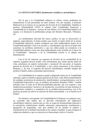 LA CIENCIA CONTABLE: fundamentos científicos y metodológicos
ROBERTO GÓMEZ LÓPEZ 69
Por lo que a la Contabilidad subjetiva se refiere, ciertos problemas de
interpretación la han presentado un tanto confusa. Así, por ejemplo, el profesor
Mattessich no la incluye en su esquema de división de la Contabilidad. También el
profesor Schmalenbach (1953) al separar entre Contabilidad Financiera y
Contabilidad de la Empresa, excluye de esta última a la Contabilidad Subjetiva al
asignar a la financiera la problemática propia del Derecho Mercantil, Tributario,
etc..
¿La problemática derivada del marco jurídico en que se desenvuelve la
empresa -especialmente, la forma jurídica que ostente el sujeto titular de la misma
(Contabilidad subjetiva)-, podría configurar una rama independiente dentro de la
Contabilidad aplicada?. Esta es la cuestión, y consideramos que ello en el fondo sólo
constituye un problema clasificativo y que tan válido puede ser considerar a la
Contabilidad subjetiva como una rama independiente como incluirla en el marco de
la Contabilidad financiera o de la Contabilidad externa si se adopta esta
denominación.
Con el fin de sintetizar un esquema de división de la contabilidad de la
empresa, juzgamos preciso acudir a dos instrumentos que, desde nuestro punto de
vista, constituyen un soporte esclarecedor y sustancial. De una parte, el esquema
general de división de la Contabilidad, a cuyo efecto tomaremos el del profesor
Requena, y, de otra, el esquema del proceso metodológico contable integral del
profesor Calafell, ambos comentados anteriormente.
La Contabilidad de la empresa quedó configurada dentro de la Contabilidad
Aplicada, según el referido esquema general de división, como Microcontabilidad de
las unidades económicas de producción, identificándose, consiguientemente, con la
Contabilidad Especulativa, que, en palabras del profesor Requena (1986), “vendría
definida como la rama de la Microcontabilidad aplicada, que con respecto a una
unidad microeconómica lucrativa o de producción, nos permite en todo momento el
conocimiento cualitativo y cuantitativo de su realidad microeconómica, con el fin
genérico de poner de relieve la situación de dicha microunidad y su evolución en el
tiempo”.
No obstante, corresponde a la Contabilidad de la Empresa, en cualquier caso,
un contenido más amplio que el derivado estrictamente del subproceso
metodológico inductivo, puesto que no sólo se ocupa de fenomenología inherente a
la concepción, simbolización, medida, valoración, representación, coordinación y
agregación de magnitudes, sino que también ha de atender al análisis e
interpretación de la realidad sintetizada en los estados contables, lo que configura el
subproceso deductivo, que se concreta en el denominado Análisis Contable.
 