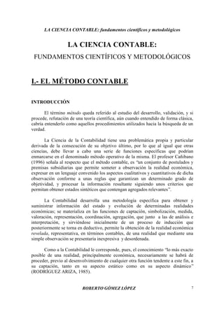 LA CIENCIA CONTABLE: fundamentos científicos y metodológicos
ROBERTO GÓMEZ LÓPEZ 7
LA CIENCIA CONTABLE:
FUNDAMENTOS CIENTÍFICOS Y METODOLÓGICOS
I.- EL MÉTODO CONTABLE
INTRODUCCIÓN
El término método queda referido al estudio del desarrollo, validación, y si
procede, refutación de una teoría científica, aún cuando entendido de forma clásica,
cabría entenderlo como aquellos procedimientos utilizados hacia la búsqueda de un
verdad.
La Ciencia de la Contabilidad tiene una problemática propia y particular
derivada de la consecución de su objetivo último, por lo que al igual que otras
ciencias, debe llevar a cabo una serie de funciones específicas que podrían
enmarcarse en el denominado método operativo de la misma. El profesor Cañibano
(1996) señala al respecto que el método contable, es “un conjunto de postulados y
premisas subsidiarias que permite someter a observación la realidad económica,
expresar en un lenguaje convenido los aspectos cualitativos y cuantitativos de dicha
observación conforme a unas reglas que garantizan un determinado grado de
objetividad, y procesar la información resultante siguiendo unos criterios que
permitan obtener estados sintéticos que contengan agregados relevantes”.
La Contabilidad desarrolla una metodología específica para obtener y
suministrar información del estado y evolución de determinadas realidades
económicas; se materializa en las funciones de captación, simbolización, medida,
valoración, representación, coordinación, agregación, que junto a las de análisis e
interpretación, y sirviéndose inicialmente de un proceso de inducción que
posteriormente se torna en deductivo, permite la obtención de la realidad económica
revelada, representativa, en términos contables, de una realidad que mediante una
simple observación se presentaría inexpresiva y desordenada.
Como a la Contabilidad le corresponde, pues, el conocimiento “lo más exacto
posible de una realidad, principalmente económica, necesariamente se habrá de
proceder, previo al desenvolvimiento de cualquier otra función tendente a este fin, a
su captación, tanto en su aspecto estático como en su aspecto dinámico”
(RODRÍGUEZ ARIZA, 1985).
 