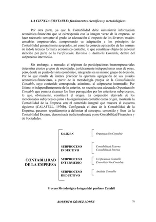 LA CIENCIA CONTABLE: fundamentos científicos y metodológicos
ROBERTO GÓMEZ LÓPEZ 70
Por otra parte, ya que la Contabilidad debe suministrar información
económico-financiera que se corresponda con la imagen veraz de la empresa, se
hace necesario constatar el grado de adecuación al respecto de los diversos estados
contables empresariales, comprobando su adaptación a los principios de
Contabilidad generalmente aceptados, así como la correcta aplicación de las normas
de índole técnico formal y económico contable, lo que constituye objeto de especial
atención por parte de la Verificación, Revisión o Auditoría Contable, dentro del
subproceso intermedio.
Sin embargo, a menudo, el régimen de participaciones interempresariales
determina ciertos grupos de sociedades, jurídicamente independientes unas de otras,
pero, desde un punto de vista económico, integradas en un mismo grupo de decisión.
Por lo que resulta de interés practicar la oportuna agregación de sus estados
económico-financieros, a partir de la metodología propia de la Consolidación
Contable, cuyo contenido corresponde, asimismo, al subproceso intermedio. Por
último, e independientemente de lo anterior, se necesita una adecuada Organización
Contable que permita alcanzar los fines perseguidos por los anteriores subprocesos,
lo que, obviamente, constituirá el origen. La conjunción derivada de los
mencionados subprocesos junto a la organización contable como origen, mostraría la
Contabilidad de la Empresa con el contenido integral que muestra el esquema
siguiente (CALAFELL, 1970b). Configurada el área de la Contabilidad de la
Empresa, pasamos seguidamente a delimitar el concepto, contenido y fines de la
Contabilidad Externa, denominada tradicionalmente como Contabilidad Financiera y
de Sociedades.
CONTABILIDAD
DE LA EMPRESA
ORIGEN
SUBPROCESO
INDUCTIVO
SUBPROCESO
INTERMEDIO
SUBPROCESO
DEDUCTIVO
Organización Contable
Contabilidad Externa
Contabilidad Interna
Verificación Contable
Consolidación Contable
Análisis Contable
Proceso Metodológico Integral del profesor Calafell
 