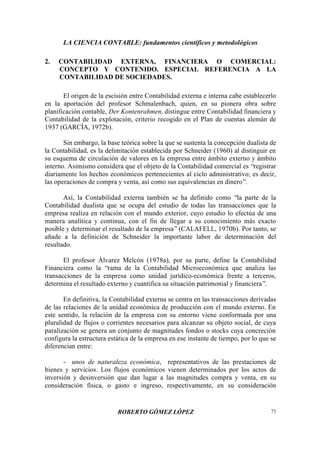 LA CIENCIA CONTABLE: fundamentos científicos y metodológicos
ROBERTO GÓMEZ LÓPEZ 71
2. CONTABILIDAD EXTERNA, FINANCIERA O COMERCIAL:
CONCEPTO Y CONTENIDO. ESPECIAL REFERENCIA A LA
CONTABILIDAD DE SOCIEDADES.
El origen de la escisión entre Contabilidad externa e interna cabe establecerlo
en la aportación del profesor Schmalenbach, quien, en su pionera obra sobre
planificación contable, Der Kontenrahmen, distingue entre Contabilidad financiera y
Contabilidad de la explotación, criterio recogido en el Plan de cuentas alemán de
1937 (GARCÍA, 1972b).
Sin embargo, la base teórica sobre la que se sustenta la concepción dualista de
la Contabilidad, es la delimitación establecida por Schneider (1960) al distinguir en
su esquema de circulación de valores en la empresa entre ámbito externo y ámbito
interno. Asimismo considera que el objeto de la Contabilidad comercial es “registrar
diariamente los hechos económicos pertenecientes al ciclo administrativo; es decir,
las operaciones de compra y venta, así como sus equivalencias en dinero”.
Así, la Contabilidad externa también se ha definido como “la parte de la
Contabilidad dualista que se ocupa del estudio de todas las transacciones que la
empresa realiza en relación con el mundo exterior, cuyo estudio lo efectúa de una
manera analítica y continua, con el fin de llegar a su conocimiento más exacto
posible y determinar el resultado de la empresa” (CALAFELL, 1970b). Por tanto, se
añade a la definición de Schneider la importante labor de determinación del
resultado.
El profesor Álvarez Melcón (1978a), por su parte, define la Contabilidad
Financiera como la “rama de la Contabilidad Microeconómica que analiza las
transacciones de la empresa como unidad jurídico-económica frente a terceros,
determina el resultado externo y cuantifica su situación patrimonial y financiera”.
En definitiva, la Contabilidad externa se centra en las transacciones derivadas
de las relaciones de la unidad económica de producción con el mundo externo. En
este sentido, la relación de la empresa con su entorno viene conformada por una
pluralidad de flujos o corrientes necesarios para alcanzar su objeto social, de cuya
paralización se genera un conjunto de magnitudes fondos o stocks cuya concreción
configura la estructura estática de la empresa en ese instante de tiempo, por lo que se
diferencian entre:
- unos de naturaleza económica, representativos de las prestaciones de
bienes y servicios. Los flujos económicos vienen determinados por los actos de
inversión y desinversión que dan lugar a las magnitudes compra y venta, en su
consideración física, o gasto e ingreso, respectivamente, en su consideración
 