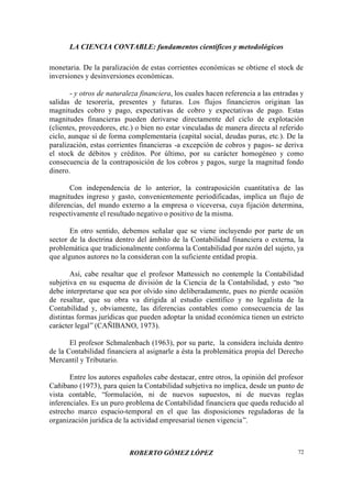 LA CIENCIA CONTABLE: fundamentos científicos y metodológicos
ROBERTO GÓMEZ LÓPEZ 72
monetaria. De la paralización de estas corrientes económicas se obtiene el stock de
inversiones y desinversiones económicas.
- y otros de naturaleza financiera, los cuales hacen referencia a las entradas y
salidas de tesorería, presentes y futuras. Los flujos financieros originan las
magnitudes cobro y pago, expectativas de cobro y expectativas de pago. Estas
magnitudes financieras pueden derivarse directamente del ciclo de explotación
(clientes, proveedores, etc.) o bien no estar vinculadas de manera directa al referido
ciclo, aunque sí de forma complementaria (capital social, deudas puras, etc.). De la
paralización, estas corrientes financieras -a excepción de cobros y pagos- se deriva
el stock de débitos y créditos. Por último, por su carácter homogéneo y como
consecuencia de la contraposición de los cobros y pagos, surge la magnitud fondo
dinero.
Con independencia de lo anterior, la contraposición cuantitativa de las
magnitudes ingreso y gasto, convenientemente periodificadas, implica un flujo de
diferencias, del mundo externo a la empresa o viceversa, cuya fijación determina,
respectivamente el resultado negativo o positivo de la misma.
En otro sentido, debemos señalar que se viene incluyendo por parte de un
sector de la doctrina dentro del ámbito de la Contabilidad financiera o externa, la
problemática que tradicionalmente conforma la Contabilidad por razón del sujeto, ya
que algunos autores no la consideran con la suficiente entidad propia.
Así, cabe resaltar que el profesor Mattessich no contemple la Contabilidad
subjetiva en su esquema de división de la Ciencia de la Contabilidad, y esto “no
debe interpretarse que sea por olvido sino deliberadamente, pues no pierde ocasión
de resaltar, que su obra va dirigida al estudio científico y no legalista de la
Contabilidad y, obviamente, las diferencias contables como consecuencia de las
distintas formas jurídicas que pueden adoptar la unidad económica tienen un estricto
carácter legal”(CAÑIBANO, 1973).
El profesor Schmalenbach (1963), por su parte, la considera incluida dentro
de la Contabilidad financiera al asignarle a ésta la problemática propia del Derecho
Mercantil y Tributario.
Entre los autores españoles cabe destacar, entre otros, la opinión del profesor
Cañibano (1973), para quien la Contabilidad subjetiva no implica, desde un punto de
vista contable, “formulación, ni de nuevos supuestos, ni de nuevas reglas
inferenciales. Es un puro problema de Contabilidad financiera que queda reducido al
estrecho marco espacio-temporal en el que las disposiciones reguladoras de la
organización jurídica de la actividad empresarial tienen vigencia”.
 