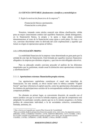 LA CIENCIA CONTABLE: fundamentos científicos y metodológicos
ROBERTO GÓMEZ LÓPEZ 74
3. Según la motivación financiera de la empresa13
:
-Financiación básica o permanente.
-Financiación a corto plazo.
Nosotros, tomando como núcleo esencial esta última clasificación, válida
para un mejor conocimiento estático del equilibrio financiero, donde distinguimos,
en la financiación básica, la propia y la ajena a largo plazo; asimismo
denominaremos al resto de la financiación como ajena a corto plazo. En ésta, a su
vez, conviene discriminar entre la derivada del ciclo explotacional y aquellas que
tienen su origen en operaciones ajenas al tráfico.
3.1.1. FINANCIACIÓN PROPIA
La estabilidad financiera de la empresa viene determinada en gran parte por la
entidad de este tipo de financiación. Está formada por aquellos recursos financieros
allegados a la empresa por distintos orígenes, y que ésta no está obligada a devolver.
Para su adecuado estudio conviene proceder al análisis de las diferentes
magnitudes que la conforman, siendo usual la distinción entre aportaciones externas
y autofinanciación14
.
3.1.1.1. Aportaciones externas: financiación propia externa.
Las aportaciones capitalistas constituyen el canal más inmediato de
financiación. En este sentido, es obvio incluir tanto la rúbrica contable “Capital
Social” que hace referencia al capital suscrito, como las aportaciones efectuadas por
los titulares de participaciones sociales de la correspondiente unidad económica para
compensar pérdidas.
No obstante en primer lugar, es conveniente discernir, de acuerdo con el
marco jurídico con que se revista la referida empresa, qué tipo de compromiso está
adoptando los partícipes sociales, puesto que no es lo mismo acogernos a la forma
jurídica de comerciante individual, a la de sociedades colectiva, comanditaria,
limitada, anónima, etc.
13 Este criterio es el seguido por nuestro Plan General de Contabilidad.
14Para un análisis desde la perspectiva financiera puede verse, entre otros, los siguientes autores:
DEFOSSE, (1962), CAÑIBANO Y BUENO, (1978), WESTON-BRIGHAM, (1977), SUÁREZ, (1981)
En el orden contable tal problemática queda recogida, entre otros, por los siguientes autores:
CALAFELL, (1970b), CAÑIBANO, (1996), RIVERO, (1995a), RIVERO (1995b).
 